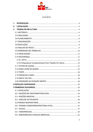 2
Sumário
1. INTRODUÇÃO.................................................................................................................... 4
2. LEGISLAÇÃO..................................................................................................................... 4
3. TRABALHO EM ALTURA................................................................................................ 6
3.1 HISTÓRICO...................................................................................................................... 6
3.5 FINALIDADE..................................................................................................................... 6
3.6 PLANEJAMENTO............................................................................................................ 8
3.7 ORGANIZAÇÃO............................................................................................................... 8
3.8 EXECUÇÃO...................................................................................................................... 8
3.8 ANALISE DE RISCO....................................................................................................... 9
3.9 PERMISSÃO DE TRABALHO ..................................................................................... 10
3.10 SINALIZAÇÃO ............................................................................................................. 11
3.10 SEGURANÇA............................................................................................................... 11
3.10.1 EPI’S....................................................................................................................... 13
3.10.2 Dispositivos Complementares Para Trabalho Em Altura:.............................. 15
3.11 FATOR DE QUEDA .................................................................................................... 21
3.12 ZONA LIVRE DE QUEDA .......................................................................................... 22
3.14 TRIPÉ............................................................................................................................ 28
3.15 PRANCHA E SKED..................................................................................................... 28
3.16 NÓS E VOLTAS........................................................................................................... 29
3.20 SINDROME DA POSIÇÃO INERTE......................................................................... 34
4 ESPAÇOS CONFINADOS.................................................................................................. 39
5 PRIMEIROS SOCORROS................................................................................................... 43
5.1 LEGISLAÇÃO................................................................................................................. 43
5.2 - NOÇÕES DE ANATOMIA/FISIOLOGIA.................................................................. 45
5.3 - NOÇÕES BÁSICAS.................................................................................................... 47
5.4 - ANÁLISE DO PACIENTE........................................................................................... 48
5.5 PARADA RESPIRATÓRIA........................................................................................... 54
5.6 - PARADA CARDIORRESPIRATÓRIA (PCR).......................................................... 55
5.7- OVACE.......................................................................................................................... 57
5.8 HEMORRAGIAS.......................................................................................................... 59
5.9 - EMERGÊNCIAS CLÍNICAS (MÉDICAS)................................................................. 61
 