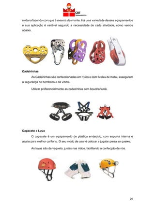 20
roldana fazendo com que à mesma desmonte. Há uma variedade desses equipamentos
e sua aplicação é variável segundo a necessidade de cada atividade, como vemos
abaixo.
Cadeirinhas
As Cadeirinhas são confeccionadas em nylon e com fivelas de metal, asseguram
a segurança do bombeiro e da vítima.
Utilizar preferencialmente as cadeirinhas com boudrie/sutiã.
Capacete e Luva
O capacete é um equipamento de plástico enrijecido, com espuma interna e
ajuste para melhor conforto. O seu modo de usar é colocar a jugular presa ao queixo.
As luvas são de vaqueta, justas nas mãos, facilitando a confecção de nós.
 