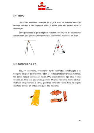 28
3.14 TRIPÉ
Usado para salvamento e resgate em poço, é muito útil e versátil, sendo de
emprego limitado a uma superfície plana e estável para seu perfeito apoio e
sustentação.
Serve para descer e içar o resgatista ou trabalhador em poço e o seu material
como também para içar uma vítima por meio de cadeirinha ou imobilizada em maca.
3.15 PRANCHA E SKED
São, em sua maioria, equipamentos rígidos destinados à imobilização e ao
transporte adequado de uma vitima. Podem ser confeccionados em diversos materiais,
tais como: madeira (compensado naval), PVC, metal (alumínio, aço, etc.), resinas
diversas, etc. Para cada caso um equipamento diferente, mas com o mesmo objetivo:
imobilizar adequadamente a vitima, garantindo transporte seguro, tanto no resgate
quanto na remoção em ambulâncias ou no intra-hospitalar.
 