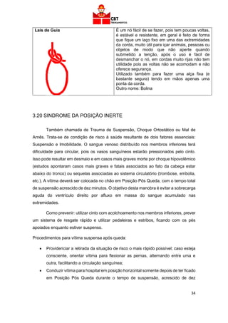 34
Lais de Guia É um nó fácil de se fazer, pois tem poucas voltas,
é estável e resistente, em geral é feito de forma
que fique um laço fixo em uma das extremidades
da corda, muito útil para içar animais, pessoas ou
objetos de modo que não aperte quando
submetido a tenção, após o uso é fácil de
desmanchar o nó, em cordas muito rijas não tem
utilidade pois as voltas não se acomodam e não
oferece segurança.
Utilizado também para fazer uma alça fixa (e
bastante segura) tendo em mãos apenas uma
ponta da corda.
Outro nome: Bolina
3.20 SINDROME DA POSIÇÃO INERTE
Também chamada de Trauma de Suspensão, Choque Ortostático ou Mal de
Arnês. Trata-se de condição de risco à saúde resultante de dois fatores essenciais:
Suspensão e Imobilidade. O sangue venoso distribuído nos membros inferiores terá
dificuldade para circular, pois os vasos sanguíneos estarão pressionados pelo cinto.
Isso pode resultar em desmaio e em casos mais graves morte por choque hipovolêmico
(estudos apontaram casos mais graves e fatais associados ao fato da cabeça estar
abaixo do tronco) ou sequelas associadas ao sistema circulatório (trombose, embolia,
etc.). A vítima deverá ser colocada no chão em Posição Pós Queda, com o tempo total
de suspensão acrescido de dez minutos. O objetivo desta manobra é evitar a sobrecarga
aguda do ventrículo direito por afluxo em massa do sangue acumulado nas
extremidades.
Como prevenir: utilizar cinto com acolchoamento nos membros inferiores, prever
um sistema de resgate rápido e utilizar pedaleiras e estribos, ficando com os pés
apoiados enquanto estiver suspenso.
Procedimentos para vítima suspensa após queda:
• Providenciar a retirada da situação de risco o mais rápido possível; caso esteja
consciente, orientar vítima para flexionar as pernas, alternando entre uma e
outra, facilitando a circulação sanguínea;
• Conduzir vítima para hospital em posição horizontal somente depois de ter ficado
em Posição Pós Queda durante o tempo de suspensão, acrescido de dez
 