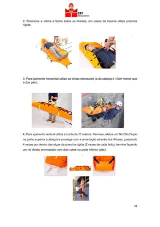 38
2. Posicione a vítima e feche todos os tirantes; em casos de trauma utilize prancha
rígida;
3. Para içamento horizontal utilize as cintas estruturais (a da cabeça é 10cm menor que
a dos pés);
4. Para içamento vertical utilize a corda de 11 metros. Permeie, efetue um Nó Oito Duplo
na parte superior (cabeça) e prossiga com a amarração através dos ilhoses, passando
4 vezes por dentro das alças da prancha rígida (2 vezes de cada lado); termine fazendo
um nó direito arrematado com dois cotes na parte inferior (pés);
 