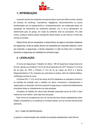 4
1. INTRODUÇÃO
A grande maioria dos acidentes envolvendo altura ocorre por falha humana, através
do excesso de confiança, imprudência, negligência, desconhecimento ou pouca
familiarização com os equipamentos e, consequentemente, uso inadequado deles. As
operações de salvamento em ambientes elevados, por si só já representam um
determinado grau de perigo, em razão do ambiente onde se processam. Por este
motivo, qualquer deslize poderá representar sérias lesões ou até mesmo a morte das
vítimas envolvidas.
Desta forma faz-se necessário a observância de alguns princípios basilares
de segurança, onde as ações devem ser pautadas por requisitos básicos, como
por exemplo, a segurança, o tempo resposta e o zelo no trato com o material,
devendo a segurança ser adotada em primeiro lugar.
2. LEGISLAÇÃO
O Curso de Segurança e Trabalho em Altura - NR 35 Supervisor (carga horária de
40 h/a), atende a Lei Federal nº 6.514 de 22 de dezembro de 1977, Portaria nº 3.214 de
08 de julho de 1978, e Portaria nº 313 de 23 de março de 2012 e a Norma
Regulamentadora nº 35, composto por aula teórica e prática, além de material didático,
certificação ao final do curso.
A Portaria SIT n.º 313, de 23 de março de 2012 estabelece os requisitos mínimos e
as medidas de proteção para o trabalho em altura, envolvendo o planejamento, a
organização e a execução, de forma a garantir a segurança e a saúde dos trabalhadores
envolvidos direta ou indiretamente com esta atividade.
Considera se trabalho em altura toda atividade executada acima de 2,00 m (dois
metros) do nível inferior, onde haja risco de queda.
Esta norma se complementa com as normas técnicas oficiais estabelecidas pelos
Órgãos competentes e, na ausência ou omissão dessas, com as normas internacionais
aplicáveis.
35.2.1 CABE AO EMPREGADOR:
a) garantir a implementação das medidas de proteção estabelecidas nesta Norma;
 