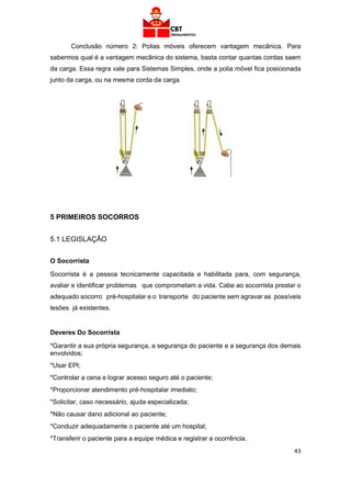 43
Conclusão número 2: Polias móveis oferecem vantagem mecânica. Para
sabermos qual é a vantagem mecânica do sistema, basta contar quantas cordas saem
da carga. Essa regra vale para Sistemas Simples, onde a polia móvel fica posicionada
junto da carga, ou na mesma corda da carga.
5 PRIMEIROS SOCORROS
5.1 LEGISLAÇÃO
O Socorrista
Socorrista é a pessoa tecnicamente capacitada e habilitada para, com segurança,
avaliar e identificar problemas que comprometam a vida. Cabe ao socorrista prestar o
adequado socorro pré-hospitalar e o transporte do paciente sem agravar as possíveis
lesões já existentes.
Deveres Do Socorrista
*Garantir a sua própria segurança, a segurança do paciente e a segurança dos demais
envolvidos;
*Usar EPI;
*Controlar a cena e lograr acesso seguro até o paciente;
*Proporcionar atendimento pré-hospitalar imediato;
*Solicitar, caso necessário, ajuda especializada;
*Não causar dano adicional ao paciente;
*Conduzir adequadamente o paciente até um hospital;
*Transferir o paciente para a equipe médica e registrar a ocorrência.
 