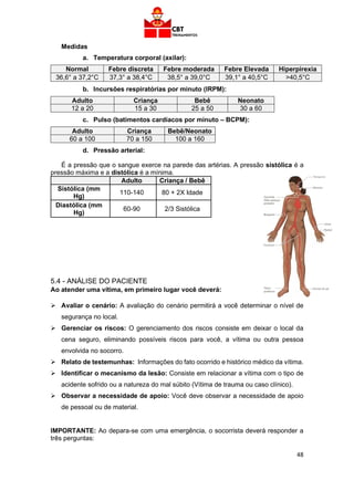 48
Medidas
a. Temperatura corporal (axilar):
Normal Febre discreta Febre moderada Febre Elevada Hiperpirexia
36,6° a 37,2°C 37,3° a 38,4°C 38,5° a 39,0°C 39,1° a 40,5°C >40,5°C
b. Incursões respiratórias por minuto (IRPM):
Adulto Criança Bebê Neonato
12 a 20 15 a 30 25 a 50 30 a 60
c. Pulso (batimentos cardíacos por minuto – BCPM):
Adulto Criança Bebê/Neonato
60 a 100 70 a 150 100 a 160
d. Pressão arterial:
É a pressão que o sangue exerce na parede das artérias. A pressão sistólica é a
pressão máxima e a distólica é a mínima.
Adulto Criança / Bebê
Sistólica (mm
Hg)
110-140 80 + 2X Idade
Diastólica (mm
Hg)
60-90 2/3 Sistólica
5.4 - ANÁLISE DO PACIENTE
Ao atender uma vítima, em primeiro lugar você deverá:
➢ Avaliar o cenário: A avaliação do cenário permitirá a você determinar o nível de
segurança no local.
➢ Gerenciar os riscos: O gerenciamento dos riscos consiste em deixar o local da
cena seguro, eliminando possíveis riscos para você, a vítima ou outra pessoa
envolvida no socorro.
➢ Relato de testemunhas: Informações do fato ocorrido e histórico médico da vítima.
➢ Identificar o mecanismo da lesão: Consiste em relacionar a vítima com o tipo de
acidente sofrido ou a natureza do mal súbito (Vítima de trauma ou caso clínico).
➢ Observar a necessidade de apoio: Você deve observar a necessidade de apoio
de pessoal ou de material.
IMPORTANTE: Ao depara-se com uma emergência, o socorrista deverá responder a
três perguntas:
 