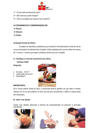 49
1º - O que está acontecendo aqui?
2º - Até onde isso pode chegar?
3º - Tenho condições de resolver isso sozinho?
O ATENDIMENTO É COMPREENDIDO DE:
 Checar
 Chamar
 Cuidar
Avaliação Inicial da Vítima:
O objetivo é identificar problemas que ameacem iminentemente a vida da vítima
e que necessitam de atendimento imediato. Esta avaliação tem que ser feita em menos
de 1 minuto, a menos que algum problema tenha que ser corrigido.
A - Verifique o nível de consciência da vítima.
Verificar AVDI
Pergunte:
• Ei você ....Ei Sr.?
• Você pode me ouvir?
• Pode falar?
IMPORTANTE:
Se a vítima estiver caída ao solo, o socorrista deverá ajoelhar ao seu lado e manter
sempre um ou os dois joelhos no solo. Se não tem consciência, o DEA e o apoio deve
ser solicitados.
B - Abrir vias aéreas
Libere vias aéreas aplicando a técnica de hiperextensão do pescoço e protusão
mandibular.
 