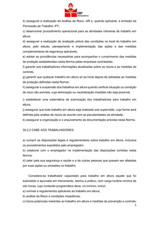 5
b) assegurar a realização da Análise de Risco -AR e, quando aplicável, a emissão da
Permissão de Trabalho -PT;
c) desenvolver procedimento operacional para as atividades rotineiras de trabalho em
altura;
d) assegurar a realização de avaliação prévia das condições no local do trabalho em
altura, pelo estudo, planejamento e implementação das ações e das medidas
complementares de segurança aplicáveis;
e) adotar as providências necessárias para acompanhar o cumprimento das medidas
de proteção estabelecidas nesta Norma pelas empresas contratadas;
f) garantir aos trabalhadores informações atualizadas sobre os riscos e as medidas de
controle;
g) garantir que qualquer trabalho em altura só se inicie depois de adotadas as medidas
de proteção definidas nesta Norma;
h) assegurar a suspensão dos trabalhos em altura quando verificar situação ou condição
de risco não prevista, cuja eliminação ou neutralização imediata não seja possível;
i) estabelecer uma sistemática de autorização dos trabalhadores para trabalho em
altura;
j) assegurar que todo trabalho em altura seja realizado sob supervisão, cuja forma será
definida pela análise de riscos de acordo com as peculiaridades da atividade;
k) assegurar a organização e o arquivamento da documentação prevista nesta Norma.
35.2.2 CABE AOS TRABALHADORES:
a) cumprir as disposições legais e regulamentares sobre trabalho em altura, inclusive
os procedimentos expedidos pelo empregador;
b) colaborar com o empregador na implementação das disposições contidas nesta
Norma;
d) zelar pela sua segurança e saúde e a de outras pessoas que possam ser afetadas
por suas ações ou omissões no trabalho.
Considera-se trabalhador capacitado para trabalho em altura aquele que foi
submetido e aprovado em treinamento, teórico e prático, com carga horária mínima de
oito horas, cujo conteúdo programático deve, no mínimo, incluir:
a) normas e regulamentos aplicáveis ao trabalho em altura;
b) análise de Risco e condições impeditivas;
c) riscos potenciais inerentes ao trabalho em altura e medidas de prevenção e controle;
 