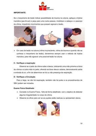 50
IMPORTANTE:
Se o mecanismo de lesão indicar possibilidade de trauma na coluna, aplique a tríplice
manobra (jaw-thrust) e peça para uma outra pessoa, imobilizar a cabeça e o pescoço
da vítima, impedindo movimentos que possam agravar a lesão.
➢ Em caso de lesão na coluna (vítima inconsciente, vítima de trauma e quando não se
conhece o mecanismo da lesão), deveremos sempre usar o método de tríplice
manobra, para não agravar uma possível lesão na coluna.
C - Verifique a respiração
Observe se o peito da vítima sobe e desce, colocando uma mão próxima a boca
da vítima e a outra mão no peito, olhando se tórax eleva e abaixa, demonstrando saída
e entrada do ar, a fim de determinar se há ou não presença de respiração.
D - Verifique a Circulação
Para o leigo, se não há respiração, também não há pulso e os procedimentos de
SBV podem ser iniciados.
Exame Físico Detalhado
➢ Consiste no Exame Físico, feito de forma detalhada com o objetivo de detectar
alguma irregularidade no corpo da vítima.
➢ Observe os olhos para ver se as pupilas estão reativas ou apresentam danos.
 