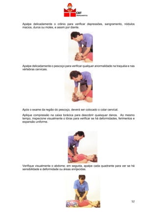 52
Apalpe delicadamente o crânio para verificar depressões, sangramento, nódulos
macios, duros ou moles, e assim por diante.
Apalpe delicadamente o pescoço para verificar qualquer anormalidade na traquéia e nas
vértebras cervicais.
Após o exame da região do pescoço, deverá ser colocado o colar cervical.
Aplique compressão na caixa torácica para descobrir quaisquer danos. Ao mesmo
tempo, inspecione visualmente o tórax para verificar se há deformidades, ferimentos e
expansão uniforme.
Verifique visualmente o abdome; em seguida, apalpe cada quadrante para ver se há
sensibilidade e deformidade ou áreas enrijecidas.
 