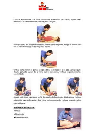 53
Coloque as mãos nos dois lados dos quadris e comprima para dentro e para baixo,
verificando se há sensibilidade, crepitação ou rangido.
Verifique se há dor ou deformidades na parte superior da perna, apalpe os joelhos para
ver se há deformidade ou dor na patela (rótula).
Sinta a parte inferior da perna; apalpe a tíbia, os tornozelos e os pés, verifique pulso
distal e perfusão capilar. Se a vítima estiver consciente, verifique resposta motora e
sensibilidade.
Apalpe a clavícula e pergunte se há dor, apalpe toda extensão dos braços e verifique
pulso distal e perfusão capilar. Se a vítima estiver consciente, verifique resposta motora
e sensibilidade.
Monitore os sinais vitais:
Pulso
Respiração
Pressão Arterial
 