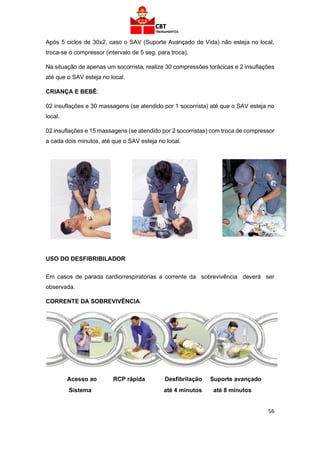 56
Após 5 ciclos de 30x2, caso o SAV (Suporte Avançado de Vida) não esteja no local,
troca-se o compressor (intervalo de 5 seg. para troca).
Na situação de apenas um socorrista, realize 30 compressões torácicas e 2 insuflações
até que o SAV esteja no local.
CRIANÇA E BEBÊ:
02 insuflações e 30 massagens (se atendido por 1 socorrista) até que o SAV esteja no
local.
02 insuflações e 15 massagens (se atendido por 2 socorristas) com troca de compressor
a cada dois minutos, até que o SAV esteja no local.
USO DO DESFIBRIBILADOR
Em casos de parada cardiorrespiratórias a corrente da sobrevivência deverá ser
observada.
CORRENTE DA SOBREVIVÊNCIA
Acesso ao RCP rápida Desfibrilação Suporte avançado
Sistema até 4 minutos até 8 minutos
 