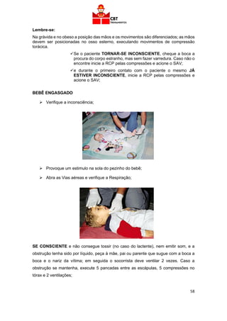 58
Lembre-se:
Na grávida e no obeso a posição das mãos e os movimentos são diferenciados; as mãos
devem ser posicionadas no osso esterno, executando movimentos de compressão
torácica.
✓Se o paciente TORNAR-SE INCONSCIENTE, cheque a boca a
procura do corpo estranho, mas sem fazer varredura. Caso não o
encontre inicie a RCP pelas compressões e acione o SAV;
✓e durante o primeiro contato com o paciente o mesmo JÁ
ESTIVER INCONSCIENTE, inicie a RCP pelas compressões e
acione o SAV;
BEBÊ ENGASGADO
➢ Verifique a inconsciência;
➢ Provoque um estimulo na sola do pezinho do bebê;
➢ Abra as Vias aéreas e verifique a Respiração;
SE CONSCIENTE e não consegue tossir (no caso do lactente), nem emitir som, e a
obstrução tenha sido por líquido, peça à mãe, pai ou parente que sugue com a boca a
boca e o nariz da vítima; em seguida o socorrista deve ventilar 2 vezes. Caso a
obstrução se mantenha, execute 5 pancadas entre as escápulas, 5 compressões no
tórax e 2 ventilações;
 