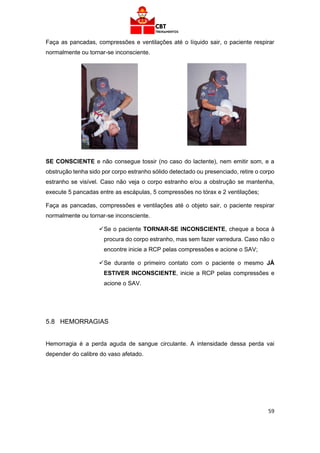59
Faça as pancadas, compressões e ventilações até o líquido sair, o paciente respirar
normalmente ou tornar-se inconsciente.
SE CONSCIENTE e não consegue tossir (no caso do lactente), nem emitir som, e a
obstrução tenha sido por corpo estranho sólido detectado ou presenciado, retire o corpo
estranho se visível. Caso não veja o corpo estranho e/ou a obstrução se mantenha,
execute 5 pancadas entre as escápulas, 5 compressões no tórax e 2 ventilações;
Faça as pancadas, compressões e ventilações até o objeto sair, o paciente respirar
normalmente ou tornar-se inconsciente.
✓Se o paciente TORNAR-SE INCONSCIENTE, cheque a boca à
procura do corpo estranho, mas sem fazer varredura. Caso não o
encontre inicie a RCP pelas compressões e acione o SAV;
✓Se durante o primeiro contato com o paciente o mesmo JÁ
ESTIVER INCONSCIENTE, inicie a RCP pelas compressões e
acione o SAV.
5.8 HEMORRAGIAS
Hemorragia é a perda aguda de sangue circulante. A intensidade dessa perda vai
depender do calibre do vaso afetado.
 
