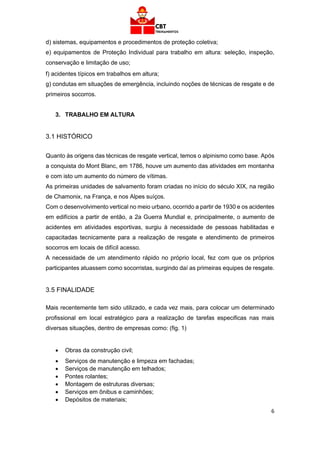 6
d) sistemas, equipamentos e procedimentos de proteção coletiva;
e) equipamentos de Proteção Individual para trabalho em altura: seleção, inspeção,
conservação e limitação de uso;
f) acidentes típicos em trabalhos em altura;
g) condutas em situações de emergência, incluindo noções de técnicas de resgate e de
primeiros socorros.
3. TRABALHO EM ALTURA
3.1 HISTÓRICO
Quanto às origens das técnicas de resgate vertical, temos o alpinismo como base. Após
a conquista do Mont Blanc, em 1786, houve um aumento das atividades em montanha
e com isto um aumento do número de vítimas.
As primeiras unidades de salvamento foram criadas no início do século XIX, na região
de Chamonix, na França, e nos Alpes suíços.
Com o desenvolvimento vertical no meio urbano, ocorrido a partir de 1930 e os acidentes
em edifícios a partir de então, a 2a Guerra Mundial e, principalmente, o aumento de
acidentes em atividades esportivas, surgiu à necessidade de pessoas habilitadas e
capacitadas tecnicamente para a realização de resgate e atendimento de primeiros
socorros em locais de difícil acesso.
A necessidade de um atendimento rápido no próprio local, fez com que os próprios
participantes atuassem como socorristas, surgindo daí as primeiras equipes de resgate.
3.5 FINALIDADE
Mais recentemente tem sido utilizado, e cada vez mais, para colocar um determinado
profissional em local estratégico para a realização de tarefas especificas nas mais
diversas situações, dentro de empresas como: (fig. 1)
• Obras da construção civil;
• Serviços de manutenção e limpeza em fachadas;
• Serviços de manutenção em telhados;
• Pontes rolantes;
• Montagem de estruturas diversas;
• Serviços em ônibus e caminhões;
• Depósitos de materiais;
 