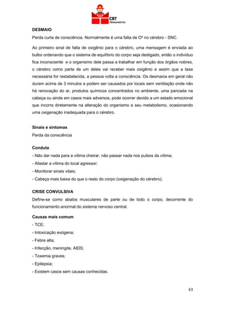63
DESMAIO
Perda curta de consciência. Normalmente é uma falta de O² no cérebro - SNC.
Ao primeiro sinal de falta de oxigênio para o cérebro, uma mensagem é enviada ao
bulbo ordenando que o sistema de equilíbrio do corpo seja desligado, então o individuo
fica inconsciente e o organismo dele passa a trabalhar em função dos órgãos nobres,
o cérebro como parte de um deles vai receber mais oxigênio e assim que a taxa
necessária for restabelecida, a pessoa volta a consciência. Os desmaios em geral não
duram acima de 3 minutos e podem ser causados por locais sem ventilação onde não
há renovação do ar, produtos químicos concentrados no ambiente, uma pancada na
cabeça ou ainda em casos mais adversos, pode ocorrer devido a um estado emocional
que incorra diretamente na alteração do organismo e seu metabolismo, ocasionando
uma oxigenação inadequada para o cérebro.
Sinais e sintomas
Perda da consciência
Conduta
- Não dar nada para a vítima cheirar, não passar nada nos pulsos da vítima;
- Afastar a vítima do local agressor;
- Monitorar sinais vitais;
- Cabeça mais baixa do que o resto do corpo (oxigenação do cérebro);
CRISE CONVULSIVA
Define-se como abalos musculares de parte ou de todo o corpo, decorrente do
funcionamento anormal do sistema nervoso central.
Causas mais comum
- TCE;
- Intoxicação exógena;
- Febre alta;
- Infecção, meningite, AIDS;
- Toxemia graves;
- Epilepsia;
- Existem casos sem causas conhecidas.
 