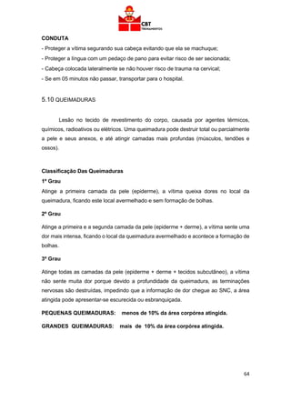 64
CONDUTA
- Proteger a vítima segurando sua cabeça evitando que ela se machuque;
- Proteger a língua com um pedaço de pano para evitar risco de ser secionada;
- Cabeça colocada lateralmente se não houver risco de trauma na cervical;
- Se em 05 minutos não passar, transportar para o hospital.
5.10 QUEIMADURAS
Lesão no tecido de revestimento do corpo, causada por agentes térmicos,
químicos, radioativos ou elétricos. Uma queimadura pode destruir total ou parcialmente
a pele e seus anexos, e até atingir camadas mais profundas (músculos, tendões e
ossos).
Classificação Das Queimaduras
1º Grau
Atinge a primeira camada da pele (epiderme), a vítima queixa dores no local da
queimadura, ficando este local avermelhado e sem formação de bolhas.
2º Grau
Atinge a primeira e a segunda camada da pele (epiderme + derme), a vítima sente uma
dor mais intensa, ficando o local da queimadura avermelhado e acontece a formação de
bolhas.
3º Grau
Atinge todas as camadas da pele (epiderme + derme + tecidos subcutâneo), a vítima
não sente muita dor porque devido a profundidade da queimadura, as terminações
nervosas são destruídas, impedindo que a informação de dor chegue ao SNC, a área
atingida pode apresentar-se escurecida ou esbranquiçada.
PEQUENAS QUEIMADURAS: menos de 10% da área corpórea atingida.
GRANDES QUEIMADURAS: mais de 10% da área corpórea atingida.
 