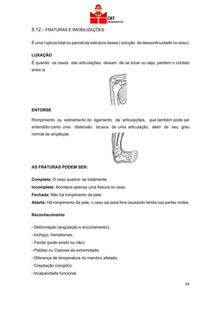 69
5.12 – FRATURAS E IMOBILIZAÇÕES
É uma ruptura total ou parcial da estrutura óssea ( solução de descontinuidade no osso).
LUXAÇÃO
É quando os ossos das articulações deixam de se tocar ou seja, perdem o contato
entre si.
ENTORSE
Rompimento ou estiramento do ligamento da articulações, que também pode ser
entendido como uma distensão brusca de uma articulação, alem de seu grau
normal de amplitude.
AS FRATURAS PODEM SER:
Completa: O osso quebra- se totalmente.
Incompleta: Acontece apenas uma fissura no osso.
Fechada: Não há rompimento da pele.
Aberta: Há rompimento da pele, o osso sai para fora causando ferida nas partes moles.
Reconhecimento
- Deformação (angulação e encurtamento);
- Inchaço, hematomas;
- Ferida (pode existir ou não);
- Palidez ou Cianose da extremidade;
- Diferença de temperatura no membro afetado;
- Crepitação (rangido);
- Incapacidade funcional.
 