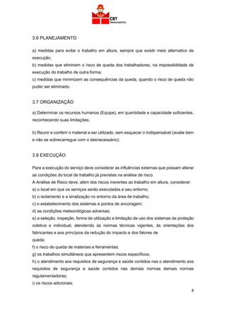 8
3.6 PLANEJAMENTO
a) medidas para evitar o trabalho em altura, sempre que existir meio alternativo de
execução;
b) medidas que eliminem o risco de queda dos trabalhadores, na impossibilidade de
execução do trabalho de outra forma;
c) medidas que minimizem as consequências da queda, quando o risco de queda não
puder ser eliminado.
3.7 ORGANIZAÇÃO
a) Determinar os recursos humanos (Equipe), em quantidade e capacidade suficientes,
reconhecendo suas limitações;
b) Reunir e conferir o material a ser utilizado, sem esquecer o indispensável (avalie bem
e não se sobrecarregue com o desnecessário);
3.8 EXECUÇÃO
Para a execução do serviço deve considerar as influências externas que possam alterar
as condições do local de trabalho já previstas na análise de risco.
A Análise de Risco deve, além dos riscos inerentes ao trabalho em altura, considerar:
a) o local em que os serviços serão executados e seu entorno;
b) o isolamento e a sinalização no entorno da área de trabalho;
c) o estabelecimento dos sistemas e pontos de ancoragem;
d) as condições meteorológicas adversas;
e) a seleção, inspeção, forma de utilização e limitação de uso dos sistemas de proteção
coletiva e individual, atendendo às normas técnicas vigentes, às orientações dos
fabricantes e aos princípios da redução do impacto e dos fatores de
queda;
f) o risco de queda de materiais e ferramentas;
g) os trabalhos simultâneos que apresentem riscos específicos;
h) o atendimento aos requisitos de segurança e saúde contidos nas o atendimento aos
requisitos de segurança e saúde contidos nas demais normas demais normas
regulamentadoras;
i) os riscos adicionais;
 