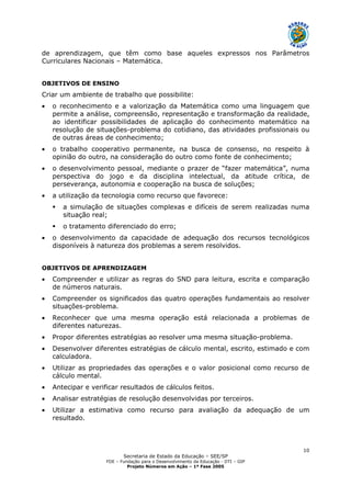 Secretaria de Estado da Educação – SEE/SP
FDE – Fundação para o Desenvolvimento da Educação - DTI – GIP
Projeto Números em Ação – 1ª Fase 2005
10
de aprendizagem, que têm como base aqueles expressos nos Parâmetros
Curriculares Nacionais – Matemática.
OBJETIVOS DE ENSINO
Criar um ambiente de trabalho que possibilite:
• o reconhecimento e a valorização da Matemática como uma linguagem que
permite a análise, compreensão, representação e transformação da realidade,
ao identificar possibilidades de aplicação do conhecimento matemático na
resolução de situações-problema do cotidiano, das atividades profissionais ou
de outras áreas de conhecimento;
• o trabalho cooperativo permanente, na busca de consenso, no respeito à
opinião do outro, na consideração do outro como fonte de conhecimento;
• o desenvolvimento pessoal, mediante o prazer de “fazer matemática”, numa
perspectiva do jogo e da disciplina intelectual, da atitude crítica, de
perseverança, autonomia e cooperação na busca de soluções;
• a utilização da tecnologia como recurso que favorece:
a simulação de situações complexas e difíceis de serem realizadas numa
situação real;
o tratamento diferenciado do erro;
• o desenvolvimento da capacidade de adequação dos recursos tecnológicos
disponíveis à natureza dos problemas a serem resolvidos.
OBJETIVOS DE APRENDIZAGEM
• Compreender e utilizar as regras do SND para leitura, escrita e comparação
de números naturais.
• Compreender os significados das quatro operações fundamentais ao resolver
situações-problema.
• Reconhecer que uma mesma operação está relacionada a problemas de
diferentes naturezas.
• Propor diferentes estratégias ao resolver uma mesma situação-problema.
• Desenvolver diferentes estratégias de cálculo mental, escrito, estimado e com
calculadora.
• Utilizar as propriedades das operações e o valor posicional como recurso de
cálculo mental.
• Antecipar e verificar resultados de cálculos feitos.
• Analisar estratégias de resolução desenvolvidas por terceiros.
• Utilizar a estimativa como recurso para avaliação da adequação de um
resultado.
 