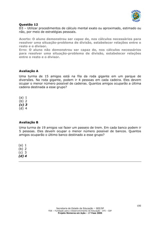 Secretaria de Estado da Educação – SEE/SP
FDE – Fundação para o Desenvolvimento da Educação - DTI – GIP
Projeto Números em Ação – 1ª Fase 2005
100
Questão 12
D3 – Utilizar procedimentos de cálculo mental exato ou aproximado, estimado ou
não, por meio de estratégias pessoais.
Acerto: O aluno demonstrou ser capaz de, nos cálculos necessários para
resolver uma situação-problema de divisão, estabelecer relações entre o
resto e o divisor.
Erro: O aluno não demonstrou ser capaz de, nos cálculos necessários
para resolver uma situação-problema de divisão, estabelecer relações
entre o resto e o divisor.
Avaliação A
Uma turma de 15 amigos está na fila da roda gigante em um parque de
diversões. Na roda gigante, podem ir 4 pessoas em cada cadeira. Eles devem
ocupar o menor número possível de cadeiras. Quantos amigos ocuparão a última
cadeira destinada a esse grupo?
(a) 1
(b) 2
(c) 3
(d) 4
Avaliação B
Uma turma de 19 amigos vai fazer um passeio de trem. Em cada banco podem ir
5 pessoas. Eles devem ocupar o menor número possível de bancos. Quantos
amigos ocuparão o último banco destinado a esse grupo?
(a) 1
(b) 2
(c) 3
(d) 4
 