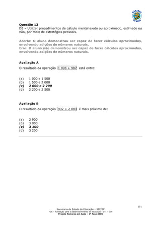 Secretaria de Estado da Educação – SEE/SP
FDE – Fundação para o Desenvolvimento da Educação - DTI – GIP
Projeto Números em Ação – 1ª Fase 2005
101
Questão 13
D3 – Utilizar procedimentos de cálculo mental exato ou aproximado, estimado ou
não, por meio de estratégias pessoais.
Acerto: O aluno demonstrou ser capaz de fazer cálculos aproximados,
envolvendo adições de números naturais.
Erro: O aluno não demonstrou ser capaz de fazer cálculos aproximados,
envolvendo adições de números naturais.
Avaliação A
O resultado da operação 1 098 + 987 está entre:
(a) 1 000 e 1 500
(b) 1 500 e 2 000
(c) 2 000 e 2 200
(d) 2 200 e 2 500
Avaliação B
O resultado da operação 992 + 2 089 é mais próximo de:
(a) 2 900
(b) 3 000
(c) 3 100
(d) 3 200
 