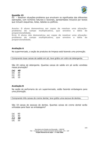 Secretaria de Estado da Educação – SEE/SP
FDE – Fundação para o Desenvolvimento da Educação - DTI – GIP
Projeto Números em Ação – 1ª Fase 2005
103
Questão 15
D2 – Resolver situações-problema que envolvam os significados das diferentes
operações, com números naturais e racionais, apresentados inclusive por textos
que incluam esquemas, listas, tabelas ou gráficos.
Acerto: O aluno demonstrou ser capaz de resolver uma situação-
problema do campo multiplicativo, que envolve a idéia de
proporcionalidade.
Erro: O aluno não demonstrou ser capaz de resolver uma situação-
problema do campo multiplicativo, que envolve a idéia de
proporcionalidade.
Avaliação A
No supermercado, a seção de produtos de limpeza está fazendo uma promoção.
Comprando duas caixas de sabão em pó, leve grátis um vidro de detergente.
São 20 vidros de detergente. Quantas caixas de sabão em pó serão vendidas
nessa promoção?
(a) 40
(b) 30
(c) 20
(d) 10
Avaliação B
Na seção de perfumaria de um supermercado, estão fazendo embalagens para
uma promoção.
Comprando três caixas de creme dental, leve grátis uma escova de dentes.
São 10 caixas de escovas de dentes. Quantas caixas de creme dental serão
utilizadas para fazer as embalagens?
(a) 60
(b) 40
(c) 30
(d) 20
 