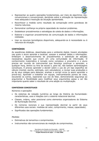 Secretaria de Estado da Educação – SEE/SP
FDE – Fundação para o Desenvolvimento da Educação - DTI – GIP
Projeto Números em Ação – 1ª Fase 2005
11
• Representar as quatro operações fundamentais, por meio de algoritmos não-
convencionais e convencionais, decidindo sobre a utilização da representação
mais adequada à resolução da situação apresentada.
• Reconhecer a medida como resultado da comparação entre grandezas de
mesma natureza.
• Demonstrar confiança na própria capacidade de resolver problemas.
• Estabelecer procedimentos e estratégias de coleta de dados e informações.
• Elaborar e organizar procedimentos de comunicação de dados e informações
coletadas.
• Usar os recursos tecnológicos disponíveis, adequando-os à necessidade ou à
natureza da situação.
CONTEÚDOS
As seqüências didáticas, desenhadas para o ambiente digital, trazem atividades
nas quais o aluno aprende a localizar, acessar e analisar dados e informações.
Enfatizam o desenvolvimento de procedimentos e sobretudo de atitudes
necessárias àqueles que vivem em uma comunidade de informação. O
conhecimento matemático é tomado como complexo e provisório e o aluno
precisa ser munido de instrumental que favoreça continuar a aprender, a
qualquer hora, dentro ou fora da escola e, para tal, não bastam aprendizagens
conceituais. É preciso aprender a decidir sobre o uso de um tipo específico de
cálculo (mental, escrito, estimado, com calculadora), a revisar suas produções e
as de seus colegas para detectar, analisar e corrigir erros (e assim aprender a
prevê-los). Aprender a trabalhar em equipe, intercambiando pontos de vista,
escutando os outros, esperando sua vez de falar, demonstrando segurança ao
argumentar e flexibilidade para modificar seus argumentos passa a ser tão
importante quanto saber o resultado de uma adição ou multiplicação.
CONTEÚDOS CONCEITUAIS
Números e operações
• Os sistemas de notação numérica ao longo da História da Humanidade:
características, usos e relações com o sistema notacional decimal.
• Classes, ordens, valor posicional como elementos organizadores do Sistema
de Numeração Decimal.
• Os números racionais e sua representação decimal (a partir de seus
diferentes usos sociais: medidas de valor, comprimento, massa, capacidade).
• Significados das operações fundamentais.
Medidas
• Estimativas de tamanhos e comprimentos.
• Instrumentos não-convencionais de medição de comprimentos.
 