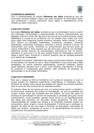 Secretaria de Estado da Educação – SEE/SP
FDE – Fundação para o Desenvolvimento da Educação - DTI – GIP
Projeto Números em Ação – 1ª Fase 2005
14
O CONTRATO DIDÁTICO
Com a implementação do projeto Números em Ação pretende-se que um
novo/velho contrato didático3
vigore nas Salas Ambiente de Informática (SAI),
com professores e alunos assumindo novos papéis e estabelecendo novas
relações ao saber matemático.
O QUE FAZ O ALUNO
No projeto Números em Ação, concebe-se que a aprendizagem ocorre a partir
dos interesses, necessidades e particularidades do aluno, compartilhando sua
bagagem cultural e social. Ela não ocorre de uma só vez e definitivamente. Saber
Matemática é ocupar-se de problemas em um sentido mais amplo que inclui
tanto saber fazer perguntas quanto encontrar soluções. Nesse sentido, o aluno
deve intervir na atividade matemática, formulando consignas, provando
proposições, construindo linguagens, conceitos e teorias, pondo-os a prova. Ao
intercambiar com outros, reconhece os conhecimentos que formam parte da
cultura matemática e toma aqueles que são úteis para continuar sua atividade.
Determina formas diversas de representação, discutindo-as com os demais.
Considera os seus erros e os de seus colegas fontes de informação e reformula
idéias a partir deles. Arrisca-se a resolver qualquer tipo de situação-problema
com espírito de investigação.
A mediação aluno/saber matemático não passa somente pelo software. O espaço
da SAI passa a ser aquele em que o “fazer matemática” é que move toda a ação
pedagógica. Os alunos exploram possibilidades, levantam hipóteses, testam
essas hipóteses, discutem com o outro, criam desafios, argumentam. A atitude
do professor é fundamental para garantir esse ambiente de pesquisa, de
aprendizagem e de atividade matemática.
O QUE FAZ O PROFESSOR
Para que o espaço da SAI se transforme num campo de pesquisa, no qual os
alunos possam ter legítimas experiências matemáticas, é necessário que o
professor se coloque como aquele que dialoga com alguém que levanta questões
para as quais ele nem sempre tem as respostas prontas.
O professor deixa de ser aquele que traz um conhecimento pronto e acabado e
se torna parte integrante dos grupos de investigação, em que as questões que
surgem muitas vezes são novidade para ele próprio. Os erros são parte do
processo de aprendizagem e devem ser explorados e utilizados para gerar novos
conhecimentos, novas questões, apontar novos rumos ou um aperfeiçoamento
das idéias que estiverem em discussão. Nessa perspectiva, há uma certa
imprevisibilidade em relação aos tempos e os conteúdos propostos podem ser
enriquecidos, dando origem a novas investigações. É preciso que o professor se
aproprie da idéia de que seu papel é fomentar as discussões, valorizando as
idéias que surgem, remetendo os alunos a um aprofundamento em busca de
soluções para os problemas apresentados.
3
Segundo Guy Brousseau (1986) os procedimentos e as atitudes que o aluno espera de um professor e o professor espera de um aluno
determinam o contrato didático. O contrato didático é, pois, um conjunto de regras que determinam o que cada um, aluno e professor, deverá
fazer, explícita e implicitamente, e que terá de prestar conta um perante o outro, de uma maneira ou outra.
 