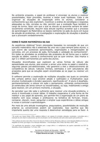 Secretaria de Estado da Educação – SEE/SP
FDE – Fundação para o Desenvolvimento da Educação - DTI – GIP
Projeto Números em Ação – 1ª Fase 2005
15
No ambiente proposto, o papel do professor é encorajar os alunos a explorar
possibilidades, fazer previsões, levantar e testar suas hipóteses. Cabe a ele
organizar as situações de cooperação entre os alunos; considerar o
conhecimento que eles explicitam; incentivar a análise de estratégias e respostas
adequadas ou não, corretas ou não; permitir que a avaliação fique também a
cargo da turma; fazer com que o que se discute se aproxime sempre do saber
socialmente constituído. Assumir essa atitude significa acreditar que o processo
de aprendizagem da Matemática se baseia realmente na ação do aluno em busca
da solução de problemas, em investigações e explorações de situações e desafios
que o provocam verdadeiramente.
COMO É FAZER MATEMÁTICA NA SAI
As seqüências didáticas4
foram planejadas baseadas na concepção de que um
conceito matemático não é elaborado de uma vez e para sempre pelos alunos; o
que ocorre são sucessivas aproximações, organizações e reorganizações de
conceitos, em um processo de ação, formulação e validação do conhecimento5
.
Em todas as atividades os problemas são propostos de tal forma que a melhor
solução se obtém, usando o conhecimento que se quer ensinar. Isso implica o
agir e o refletir permanentes por parte dos alunos.
Situações diversificadas que exploram as várias formas de cálculo são
apresentadas aos alunos, pois ensinar a armar uma conta no papel e resolvê-la,
seguindo passos pré-determinados, não garantirá a eles o desenvolvimento da
competência de cálculo. Cálculos mentais, estimados e com calculadoras são
propostos para que as soluções sejam encontradas ao se jogar ou resolver um
desafio.
O software permite a exploração de múltiplas situações nas quais os conceitos
dos campos aditivo (que envolve adição e subtração) e multiplicativo (que
envolve multiplicação e divisão) aparecem, significando-os6
. O aluno é desafiado,
permanentemente, a colocar em ação o pensamento, utilizando conhecimentos
já construídos (de senso comum ou escolarizados), ou seja, mobilizando o antigo
para resolver, em um primeiro momento, a situação.
Ao perceber que não sabe o suficiente para resolver uma situação-problema, o
aluno é incentivado a trocar idéias. O trabalho cooperativo é uma forma de lhe
restituir o seu papel de aprendiz, por permitir-lhe a organização de um plano de
trabalho com seus colegas e professores na tentativa de formular, trocar,
comparar, discutir, rever, perguntar e ampliar suas experiências e idéias antigas
e novas e controlar a aprendizagem.
Por meio de uma atitude investigativa, pesquisadora, possibilidades de resolução
próprias ou convencionais podem ser exploradas. Isso significa que tão
importante quanto dar uma resposta é desenvolver estratégias para se fazer. A
4
De acordo com Antoni Zabala (1996), seqüência didática é um conjunto de atividades ordenadas, estruturadas e articuladas para a
realização de certos objetivos educacionais, que têm um princípio e um fim conhecidos tanto pelos alunos quanto pelos professores.
5
Para conhecer um pouco mais sobre a Teoria das Situações Didáticas de Guy Brousseau, indica-se o texto Situações Didáticas de José Luiz
Magalhães de Freitas, que integra o livro Educação Matemática – Uma Introdução, Série Trilhas, São Paulo: EDUC, 2002.
6
Os significados das operações a serem trabalhados para o campo aditivo e o multiplicativo são aqueles explicitados nos PCN de
Matemática, Ensino Fundamental, 1ª a 4ª série, 1996.
 