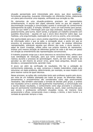 Secretaria de Estado da Educação – SEE/SP
FDE – Fundação para o Desenvolvimento da Educação - DTI – GIP
Projeto Números em Ação – 1ª Fase 2005
16
situação apresentada será interpretada pelo aluno, que deve questionar,
formulando perguntas, buscando informações em diferentes fontes, elaborando
um plano para encontrar uma resposta, verificando sua correção ou não.
Os elementos de uma situação-problema precisam ser representados
simbolicamente. A escrita tem papel relevante tanto no que diz respeito à
documentação (evocação e comunicação) quanto à construção do conhecimento
(planejamento da ação). É tomada, também, como um instrumento para pensar,
uma vez que retém a informação para que seja analisada, discutida e validada,
posteriormente, pela turma. Assim sendo, é proposto um trabalho constante com
questões discursivas – aquelas em que o aluno deve discorrer sobre algo: sua
hipótese, uma argumentação, explicação de um erro ou acerto, uma conclusão.
Dar oportunidade para que o aluno analise algoritmos constitui fonte privilegiada
de informação sobre o que se sabe, a concepção atual, o ponto em que se
encontra no processo de entendimento de um saber. Ao analisar diferentes
representações, sobretudo aquelas que diferem das suas, o aluno assume o
papel de quem investiga, reflete sobre sua própria maneira de representar,
analisa uma mesma situação de diferentes pontos de vista e dá mais um passo
em direção ao entendimento das representações convencionais.
O trabalho proposto exige que o aluno descreva os raciocínios feitos, reflita sobre
suas estratégias de resolução, para que tome consciência dos passos que
realizou durante o processo de aprendizagem. Assim, ele tem maior chance de
perceber ou até mesmo de prever erros, gerar boas perguntas, discutir suas
dúvidas e, conseqüentemente, aprender mais.
O aluno vai além da verificação de resultados. Ele faz a validação do
conhecimento elaborado, ou seja, comprova o modelo matemático criado para
solucionar um dado problema, determinando, por exemplo, se esse modelo é útil
para resolver outros de igual natureza.
Nesse processo, as ações são conduzidas tanto pelo professor quanto pelo aluno,
por meio de um trabalho planejado por todos do grupo. As diferentes idéias,
pensamentos e procedimentos são considerados como algo positivamente
necessário. São também valorizadas a tomada de decisão pelo grupo, a análise
dos resultados (erros e acertos são igualmente importantes), a comunicação oral
e escrita desses resultados, o conhecimento como algo provisório e complexo,
algo em permanente transformação. Acredita-se, assim, estar contribuindo para
que alunos e professores enfrentem situações novas, de maneira mais
perseverante e eficaz, conservando vivos o desejo, o ânimo, o bom humor e a
vontade de aprender sempre e mais.
 