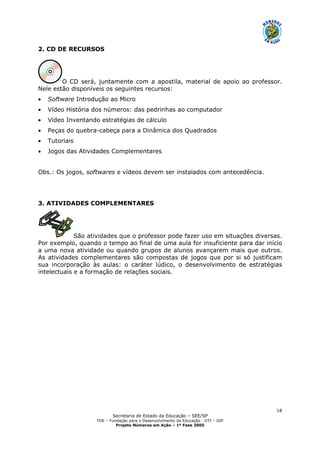 Secretaria de Estado da Educação – SEE/SP
FDE – Fundação para o Desenvolvimento da Educação - DTI – GIP
Projeto Números em Ação – 1ª Fase 2005
18
2. CD DE RECURSOS
O CD será, juntamente com a apostila, material de apoio ao professor.
Nele estão disponíveis os seguintes recursos:
• Software Introdução ao Micro
• Vídeo História dos números: das pedrinhas ao computador
• Vídeo Inventando estratégias de cálculo
• Peças do quebra-cabeça para a Dinâmica dos Quadrados
• Tutoriais
• Jogos das Atividades Complementares
Obs.: Os jogos, softwares e vídeos devem ser instalados com antecedência.
3. ATIVIDADES COMPLEMENTARES
São atividades que o professor pode fazer uso em situações diversas.
Por exemplo, quando o tempo ao final de uma aula for insuficiente para dar início
a uma nova atividade ou quando grupos de alunos avançarem mais que outros.
As atividades complementares são compostas de jogos que por si só justificam
sua incorporação às aulas: o caráter lúdico, o desenvolvimento de estratégias
intelectuais e a formação de relações sociais.
 