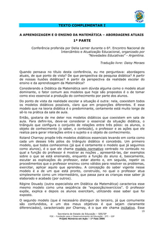 Secretaria de Estado da Educação – SEE/SP
FDE – Fundação para o Desenvolvimento da Educação - DTI – GIP
Projeto Números em Ação – 1ª Fase 2005
19
TEXTO COMPLEMENTAR I
A APRENDIZAGEM E O ENSINO DA MATEMÁTICA – ABORDAGENS ATUAIS
1ª PARTE
Conferência proferida por Delia Lerner durante o 6º. Encontro Nacional de
Intercâmbio e Atualização Educacional, organizado por
"Novedades Educativas" - Argentina.
Tradução livre: Daisy Moraes
Quando pensava no título desta conferência, eu me perguntava: abordagens
atuais, de que ponto de vista? De que perspectiva da pesquisa didática? A partir
de nossas ilusões didáticas? A partir da perspectiva da realidade escolar do
ensino e da aprendizagem da Matemática?
Considerando a Didática da Matemática sem dúvida alguma como o modelo atual
dominante, o fator comum aos modelos que hoje são propostos é o de tomar
como eixo essencial a produção do conhecimento por parte dos alunos.
Do ponto de vista da realidade escolar a situação é outra: nela, coexistem todos
os modelos didáticos possíveis, claro que em proporções diferentes. E esse
modelo que na teoria didática é o predominante, certamente está muito longe de
sê-lo na prática da sala de aula.
Então, gostaria de me deter nos modelos didáticos que coexistem em sala de
aula. Para defini-los, deve-se considerar o essencial da situação didática, o
triângulo que configura o conjunto de relações entre três pólos: os alunos, o
objeto de conhecimento (o saber, o conteúdo), o professor e as ações que ele
realiza para gerar interações entre o sujeito e o objeto de conhecimento.
Roland Charnay propõe três modelos didáticos essenciais levando em conta como
cada um desses três pólos do triângulo didático é concebido. Um primeiro
modelo, que todos conhecemos (já que é certamente o modelo que já seguimos
como alunos), é o que ele chama modelo normativo centrado no conteúdo no
qual a função do professor é mostrar as noções , apresentá-las, dar exemplos
sobre o que se está ensinando, enquanto a função do aluno é, basicamente,
escutar as explicações do professor, estar atento e, em seguida, repetir os
procedimentos que o professor ensinou como válidos para resolver os problemas,
exercitar, aplicar aquilo que aprendeu. A concepção do saber vigente nesse
modelo é a de um que está pronto, construído, no qual o professor atua
simplesmente como um intermediário, que passa para as crianças esse saber já
elaborado e acabado (por outros).
Régine Douady (outra especialista em Didática da Matemática) caracteriza esse
mesmo modelo como uma seqüência de "exposição/exercícios". O professor
expõe, explica e depois os alunos exercitam, utilizando esse saber que foi
exposto.
O segundo modelo (que é necessário distinguir do terceiro, já que comumente
são confundidos, e um dos meus objetivos é que sejam claramente
diferenciados), caracterizado por Charnay, é o que ele chama incitativo. Esse
 