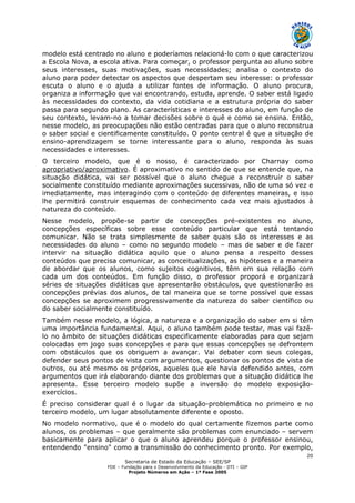 Secretaria de Estado da Educação – SEE/SP
FDE – Fundação para o Desenvolvimento da Educação - DTI – GIP
Projeto Números em Ação – 1ª Fase 2005
20
modelo está centrado no aluno e poderíamos relacioná-lo com o que caracterizou
a Escola Nova, a escola ativa. Para começar, o professor pergunta ao aluno sobre
seus interesses, suas motivações, suas necessidades; analisa o contexto do
aluno para poder detectar os aspectos que despertam seu interesse: o professor
escuta o aluno e o ajuda a utilizar fontes de informação. O aluno procura,
organiza a informação que vai encontrando, estuda, aprende. O saber está ligado
às necessidades do contexto, da vida cotidiana e a estrutura própria do saber
passa para segundo plano. As características e interesses do aluno, em função de
seu contexto, levam-no a tomar decisões sobre o quê e como se ensina. Então,
nesse modelo, as preocupações não estão centradas para que o aluno reconstrua
o saber social e cientificamente constituído. O ponto central é que a situação de
ensino-aprendizagem se torne interessante para o aluno, responda às suas
necessidades e interesses.
O terceiro modelo, que é o nosso, é caracterizado por Charnay como
apropriativo/aproximativo. É aproximativo no sentido de que se entende que, na
situação didática, vai ser possível que o aluno chegue a reconstruir o saber
socialmente constituído mediante aproximações sucessivas, não de uma só vez e
imediatamente, mas interagindo com o conteúdo de diferentes maneiras, e isso
lhe permitirá construir esquemas de conhecimento cada vez mais ajustados à
natureza do conteúdo.
Nesse modelo, propõe-se partir de concepções pré-existentes no aluno,
concepções específicas sobre esse conteúdo particular que está tentando
comunicar. Não se trata simplesmente de saber quais são os interesses e as
necessidades do aluno – como no segundo modelo – mas de saber e de fazer
intervir na situação didática aquilo que o aluno pensa a respeito desses
conteúdos que precisa comunicar, as conceitualizações, as hipóteses e a maneira
de abordar que os alunos, como sujeitos cognitivos, têm em sua relação com
cada um dos conteúdos. Em função disso, o professor proporá e organizará
séries de situações didáticas que apresentarão obstáculos, que questionarão as
concepções prévias dos alunos, de tal maneira que se torne possível que essas
concepções se aproximem progressivamente da natureza do saber científico ou
do saber socialmente constituído.
Também nesse modelo, a lógica, a natureza e a organização do saber em si têm
uma importância fundamental. Aqui, o aluno também pode testar, mas vai fazê-
lo no âmbito de situações didáticas especificamente elaboradas para que sejam
colocadas em jogo suas concepções e para que essas concepções se defrontem
com obstáculos que os obriguem a avançar. Vai debater com seus colegas,
defender seus pontos de vista com argumentos, questionar os pontos de vista de
outros, ou até mesmo os próprios, aqueles que ele havia defendido antes, com
argumentos que irá elaborando diante dos problemas que a situação didática lhe
apresenta. Esse terceiro modelo supõe a inversão do modelo exposição-
exercícios.
É preciso considerar qual é o lugar da situação-problemática no primeiro e no
terceiro modelo, um lugar absolutamente diferente e oposto.
No modelo normativo, que é o modelo do qual certamente fizemos parte como
alunos, os problemas – que geralmente são problemas com enunciado – servem
basicamente para aplicar o que o aluno aprendeu porque o professor ensinou,
entendendo "ensino" como a transmissão do conhecimento pronto. Por exemplo,
 