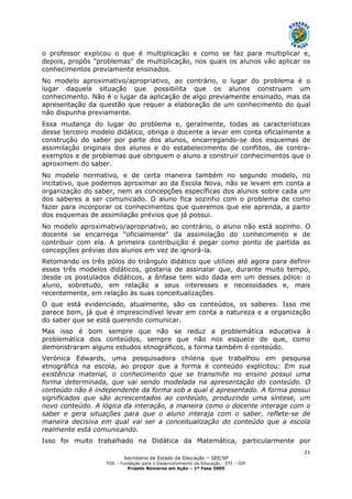 Secretaria de Estado da Educação – SEE/SP
FDE – Fundação para o Desenvolvimento da Educação - DTI – GIP
Projeto Números em Ação – 1ª Fase 2005
21
o professor explicou o que é multiplicação e como se faz para multiplicar e,
depois, propôs "problemas" de multiplicação, nos quais os alunos vão aplicar os
conhecimentos previamente ensinados.
No modelo aproximativo/apropriativo, ao contrário, o lugar do problema é o
lugar daquela situação que possibilita que os alunos construam um
conhecimento. Não é o lugar da aplicação de algo previamente ensinado, mas da
apresentação da questão que requer a elaboração de um conhecimento do qual
não dispunha previamente.
Essa mudança do lugar do problema e, geralmente, todas as características
desse terceiro modelo didático, obriga o docente a levar em conta oficialmente a
construção do saber por parte dos alunos, encarregando-se dos esquemas de
assimilação originais dos alunos e do estabelecimento de conflitos, de contra-
exemplos e de problemas que obriguem o aluno a construir conhecimentos que o
aproximem do saber.
No modelo normativo, e de certa maneira também no segundo modelo, no
incitativo, que podemos aproximar ao da Escola Nova, não se levam em conta a
organização do saber, nem as concepções específicas dos alunos sobre cada um
dos saberes a ser comunicado. O aluno fica sozinho com o problema de como
fazer para incorporar os conhecimentos que queremos que ele aprenda, a partir
dos esquemas de assimilação prévios que já possui.
No modelo aproximativo/apropriativo, ao contrário, o aluno não está sozinho. O
docente se encarrega "oficialmente" da assimilação do conhecimento e de
contribuir com ela. A primeira contribuição é pegar como ponto de partida as
concepções prévias dos alunos em vez de ignorá-la.
Retomando os três pólos do triângulo didático que utilizei até agora para definir
esses três modelos didáticos, gostaria de assinalar que, durante muito tempo,
desde os postulados didáticos, a ênfase tem sido dada em um desses pólos: o
aluno, sobretudo, em relação a seus interesses e necessidades e, mais
recentemente, em relação às suas conceitualizações.
O que está evidenciado, atualmente, são os conteúdos, os saberes. Isso me
parece bom, já que é imprescindível levar em conta a natureza e a organização
do saber que se está querendo comunicar.
Mas isso é bom sempre que não se reduz a problemática educativa à
problemática dos conteúdos, sempre que não nos esquece de que, como
demonstraram alguns estudos etnográficos, a forma também é conteúdo.
Verónica Edwards, uma pesquisadora chilena que trabalhou em pesquisa
etnográfica na escola, ao propor que a forma é conteúdo explicitou: Em sua
existência material, o conhecimento que se transmite no ensino possui uma
forma determinada, que vai sendo modelada na apresentação do conteúdo. O
conteúdo não é independente da forma sob a qual é apresentado. A forma possui
significados que são acrescentados ao conteúdo, produzindo uma síntese, um
novo conteúdo. A lógica da interação, a maneira como o docente interage com o
saber e gera situações para que o aluno interaja com o saber, reflete-se de
maneira decisiva em qual vai ser a conceitualização do conteúdo que a escola
realmente está comunicando.
Isso foi muito trabalhado na Didática da Matemática, particularmente por
 