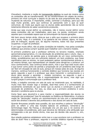 Secretaria de Estado da Educação – SEE/SP
FDE – Fundação para o Desenvolvimento da Educação - DTI – GIP
Projeto Números em Ação – 1ª Fase 2005
22
Chevallard, mediante a noção de transposição didática na qual ele mostra como
os conteúdos vão se transformando. Ao se transformarem em objeto de ensino,
primeiro em nível curricular e depois no da sala de aula propriamente dita, vão
mudando de natureza. É importante, então, controlar a mudança, para que não
seja muito grande, para que continue se parecendo com o que se quer
comunicar, de modo que aquilo que os alunos estão aprendendo não se torne
totalmente diferente do saber socialmente produzido.
Ainda que seja crucial definir os conteúdos, não é menos crucial definir como
esses conteúdos vão ser trabalhados, para que, na escola, continuem sendo
aqueles que a sociedade espera que se comuniquem às futuras gerações.
Até bem pouco tempo atrás, dizia-se que o pólo que ocupava o primeiro plano
era o aluno. Hoje, é o conteúdo. E eu gostaria de me colocar, agora, no outro
pólo do triângulo, aquele que, de alguma maneira, todos nós aqui presentes
ocupamos: o lugar do professor.
É um lugar muito difícil, não só pelas condições de trabalho, mas pelas condições
didáticas que precisa cumprir quando quer trabalhar com o terceiro modelo.
O primeiro problema que o professor enfrenta no terceiro modelo, chamado
aproximativo/apropriativo, é o da devolução de problemas para o aluno. Aqui, o
problema é o ponto de partida para a construção de um novo conhecimento.
Antes, acreditávamos que era suficiente elaborar um bom problema, que fosse
significativo para os alunos, no qual pudessem aplicar conhecimentos prévios e,
ao mesmo tempo, que representasse um desafio para obrigá-los a construir um
novo conhecimento. Isso continua sendo assim, mas o que hoje está muito claro
é que tomar como ponto de partida a proposição de um problema está longe de
ser fácil em situação de sala de aula, porque em nossas salas de aula, de alguma
maneira, continua funcionando o contrato didático que funciona nas escolas em
geral, segundo o qual é o professor que deve transmitir o conhecimento e o
aluno deve escutar e aprender – modelo normativo; ou segundo o qual a
produção do conhecimento não é responsabilidade do aluno, mas algo que
surgirá graças à comunicação que o professor fará.
Então, o trabalho concreto em sala de aula vai mostrando que, na realidade, é
muito mais fácil revelar logo a verdade, dizer-lhes como é o conhecimento já
socialmente constituído do que tentar que os alunos o construam a partir da
resolução de problemas. Por isso, eu disse que o primeiro problema é como
devolver o problema para os alunos.
Como fazer para devolvê-lo e para manter a responsabilidade dos alunos na
resolução dos problemas? Isso foi estudado na Didática da Matemática. A própria
noção de "devolução" implica um reconhecimento da luta com a representação
social dos direitos e deveres dos professores e dos alunos em sala de aula.
Quando Brousseau propõe essa questão, diz que escolheu a palavra "devolução"
para se referir a uma das funções básicas do professor, tomando-a da
terminologia legal. Na França, a devolução era um ato que o rei exercia em
determinadas circunstâncias, pelo qual devolvia às Câmaras uma atribuição que
correspondia a ele por direito divino, mas que ele decidia não assumir e, sim,
delegar.
Que relação podemos estabelecer entre isso e o que acontece com o professor na
sala de aula? Para o professor, segundo o contrato didático vigente na maioria
 