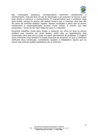 Secretaria de Estado da Educação – SEE/SP
FDE – Fundação para o Desenvolvimento da Educação - DTI – GIP
Projeto Números em Ação – 1ª Fase 2005
23
das instituições escolares, corresponderia transmitir diretamente o
conhecimento, mas ele fará um ato de devolução e vai autorizar os alunos a usar
esse direito e construir o conhecimento. É imprescindível que o professor ceda
esse direito, porque os alunos não podem tomá-lo por si mesmos, pois isso não
faz parte do contrato didático vigente. Nessas condições é difícil que os alunos
mantenham a responsabilidade durante muito tempo. É comum que eles
perguntem: "Como se faz isso? Diga-me qual é a resposta".
Devemos trabalhar muito para chegar a instaurar um clima no qual os alunos
aceitem que, durante um certo tempo, serão eles os responsáveis pela
construção, claro que com a ajuda e o apoio permanente do professor. E chegará
outro momento (isso também é função essencial do docente) no qual o professor
ratificará essa construção, completará, ajudará a estabelecer aquilo que os
alunos não tenham podido estabelecer por si mesmos.
 