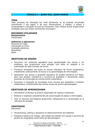 Secretaria de Estado da Educação – SEE/SP
FDE – Fundação para o Desenvolvimento da Educação - DTI – GIP
Projeto Números em Ação – 1ª Fase 2005
24
MÓDULO I – QUEM SOU, QUEM SOMOS
TEMA
Todo processo de interação flui mais facilmente se as pessoas envolvidas
reconhecem o seu papel, o de seus interlocutores, o espaço, o tempo e
compreendem a situação na qual se encontram. Este módulo busca proporcionar
condições para que esses movimentos aconteçam.
RECURSOS UTILIZADOS
Equipamentos
Computador
Softwares e aplicativos:
Números em Ação
Introdução ao micro
Avaliação eletrônica
PowerPoint
Word
OBJETIVOS DE ENSINO
• Favorecer um ambiente agradável para apresentação dos alunos e do
professor, que proporcione uma atuação com base no respeito e na
valorização de cada membro da turma.
• Promover atividades nas quais os alunos interajam de forma cooperativa,
trabalhando coletivamente na busca e na apresentação de informações.
• Apresentar aos alunos a proposta educativa do projeto Números em Ação,
para que possam conhecê-la e envolver-se gradativa e ativamente nesse
processo de construção de conhecimento matemático.
• Favorecer a utilização da tecnologia como recurso que possibilita o trabalho
colaborativo e diferenciado das formas usuais de ensino-aprendizagem.
OBJETIVOS DE APRENDIZAGEM
• Demonstrar confiança na própria capacidade de resolver problemas.
• Elaborar e organizar procedimentos de comunicação de dados e informações.
• Usar os recursos tecnológicos disponíveis, adequando-os à necessidade ou à
natureza da situação.
CONTEÚDOS
Atitudinais
• Perseverança, esforço e disciplina no desenvolvimento de trabalhos.
• Respeito à palavra do colega, valorização do trabalho em equipe e da troca de
pontos de vista/idéias como fonte de aprendizagem.
 