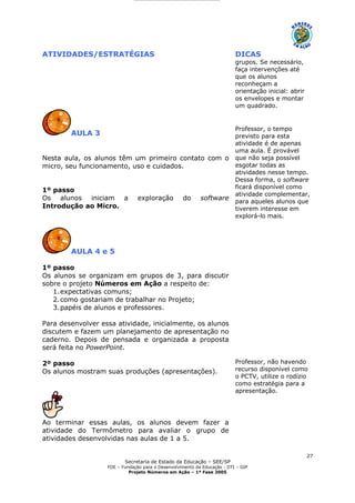 Secretaria de Estado da Educação – SEE/SP
FDE – Fundação para o Desenvolvimento da Educação - DTI – GIP
Projeto Números em Ação – 1ª Fase 2005
27
ATIVIDADES/ESTRATÉGIAS DICAS
grupos. Se necessário,
faça intervenções até
que os alunos
reconheçam a
orientação inicial: abrir
os envelopes e montar
um quadrado.
AULA 3
Nesta aula, os alunos têm um primeiro contato com o
micro, seu funcionamento, uso e cuidados.
1º passo
Os alunos iniciam a exploração do software
Introdução ao Micro.
Professor, o tempo
previsto para esta
atividade é de apenas
uma aula. É provável
que não seja possível
esgotar todas as
atividades nesse tempo.
Dessa forma, o software
ficará disponível como
atividade complementar,
para aqueles alunos que
tiverem interesse em
explorá-lo mais.
AULA 4 e 5
1º passo
Os alunos se organizam em grupos de 3, para discutir
sobre o projeto Números em Ação a respeito de:
1.expectativas comuns;
2.como gostariam de trabalhar no Projeto;
3.papéis de alunos e professores.
Para desenvolver essa atividade, inicialmente, os alunos
discutem e fazem um planejamento de apresentação no
caderno. Depois de pensada e organizada a proposta
será feita no PowerPoint.
2º passo
Os alunos mostram suas produções (apresentações).
Ao terminar essas aulas, os alunos devem fazer a
atividade do Termômetro para avaliar o grupo de
atividades desenvolvidas nas aulas de 1 a 5.
Professor, não havendo
recurso disponível como
o PCTV, utilize o rodízio
como estratégia para a
apresentação.
 