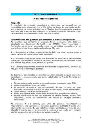 Secretaria de Estado da Educação – SEE/SP
FDE – Fundação para o Desenvolvimento da Educação - DTI – GIP
Projeto Números em Ação – 1ª Fase 2005
28
TEXTO COMPLEMENTAR II
A avaliação diagnóstica
Propósito
O propósito da avaliação diagnóstica é determinar as competências já
construídas pelos alunos das 5ªs e 6ªs séries, ao longo de sua escolarização,
sobre Sistema de Numeração Decimal e Cálculos. Propõe-se que esta avaliação
seja feita por meio do uso individual do software Avaliação Eletrônica cujas
características e funcionamento estão descritos a seguir.
Características das questões que comporão a avaliação diagnóstica
As questões que comporão a avaliação foram construídas com base na
adaptação dos descritores do SAEB e do SARESP. Foram concebidos e
formulados como uma associação entre os conteúdos curriculares e as
operações mentais desenvolvidas pelos alunos. São eles:
D1 – Reconhecer e utilizar características do SND, tais como: agrupamentos e
trocas na base 10 e princípio do valor posicional.
D2 – Resolver situações-problema que envolvam os significados das diferentes
operações, com números naturais e racionais, apresentados inclusive por textos
que incluam esquemas, listas, tabelas ou gráficos.
D3 – Utilizar procedimentos de cálculo mental exato ou aproximado, estimado ou
não, por meio de estratégias pessoais.
Os descritores selecionados são aqueles que dizem respeito a alguns conteúdos
conceituais e procedimentais que serão trabalhados no Projeto Números em
Ação, a saber:
• Classes, ordens, valor posicional como elementos organizadores do SND;
• os números naturais e seu uso social;
• os números racionais e sua representação decimal (a partir de seus
diferentes usos sociais: medidas de valor, comprimento, massa, capacidade);
• significado das operações fundamentais;
• leitura e interpretação de informações apresentadas em gráficos e tabelas;
• decisão sobre o uso de um tipo específico de cálculo (mental, escrito, com
calculadora), exato ou aproximado, em função da situação problema
apresentada
As avaliações A e B contêm, cada uma, 15 questões “espelhadas” ou
“equivalentes”. Isso significa que, para cada questão da avaliação A, existe uma
equivalente na avaliação B, que trabalha o mesmo conteúdo, por meio de uma
situação-problema que é praticamente a mesma e que pode ser resolvida
usando-se raciocínio semelhante ao da questão-espelho.
 