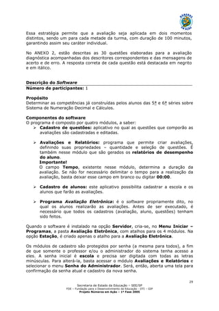 Secretaria de Estado da Educação – SEE/SP
FDE – Fundação para o Desenvolvimento da Educação - DTI – GIP
Projeto Números em Ação – 1ª Fase 2005
29
Essa estratégia permite que a avaliação seja aplicada em dois momentos
distintos, sendo um para cada metade da turma, com duração de 100 minutos,
garantindo assim seu caráter individual.
No ANEXO 2, estão descritas as 30 questões elaboradas para a avaliação
diagnóstica acompanhadas dos descritores correspondentes e das mensagens de
acerto e de erro. A resposta correta de cada questão está destacada em negrito
e em itálico.
Descrição do Software
Número de participantes: 1
Propósito
Determinar as competências já construídas pelos alunos das 5ª e 6ª séries sobre
Sistema de Numeração Decimal e Cálculos.
Componentes do software
O programa é composto por quatro módulos, a saber:
Cadastro de questões: aplicativo no qual as questões que comporão as
avaliações são cadastradas e editadas.
Avaliações e Relatórios: programa que permite criar avaliações,
definindo suas propriedades – quantidade e seleção de questões. É
também nesse módulo que são gerados os relatórios de desempenho
do aluno.
Importante!
O campo Tempo, existente nesse módulo, determina a duração da
avaliação. Se não for necessário delimitar o tempo para a realização da
avaliação, basta deixar esse campo em branco ou digitar 00:00.
Cadastro de alunos: este aplicativo possibilita cadastrar a escola e os
alunos que farão as avaliações.
Programa Avaliação Eletrônica: é o software propriamente dito, no
qual os alunos realizarão as avaliações. Antes de ser executado, é
necessário que todos os cadastros (avaliação, aluno, questões) tenham
sido feitos.
Quando o software é instalado na opção Servidor, cria-se, no Menu Iniciar –
Programas, a pasta Avaliação Eletrônica, com atalhos para os 4 módulos. Na
opção Estação, é criado apenas o atalho para a Avaliação Eletrônica.
Os módulos de cadastro são protegidos por senha (a mesma para todos), a fim
de que somente o professor e/ou o administrador do sistema tenha acesso a
eles. A senha inicial é escola e precisa ser digitada com todas as letras
minúsculas. Para alterá-la, basta acessar o módulo Avaliações e Relatórios e
selecionar o menu Senha do Administrador. Será, então, aberta uma tela para
confirmação da senha atual e cadastro da nova senha.
 
