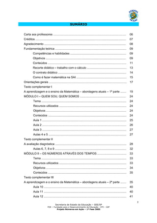 Secretaria de Estado da Educação – SEE/SP
FDE – Fundação para o Desenvolvimento da Educação - DTI – GIP
Projeto Números em Ação – 1ª Fase 2005
3
SUMÁRIO
Carta aos professores .......................................................................................... 06
Créditos ................................................................................................................ 07
Agradecimento ..................................................................................................... 08
Fundamentação teórica ........................................................................................ 09
Competências e habilidades ..................................................................... 09
Objetivos ................................................................................................... 09
Conteúdos ................................................................................................. 11
Recorte didático – trabalho com o cálculo ................................................. 13
O contrato didático .................................................................................... 14
Como é fazer matemática na SAI .............................................................. 15
Orientações gerais ................................................................................................ 17
Texto complementar I
A aprendizagem e o ensino da Matemática – abordagens atuais – 1ª parte ....... 19
MÓDULO I – QUEM SOU, QUEM SOMOS ......................................................... 24
Tema ......................................................................................................... 24
Recursos utilizados ................................................................................... 24
Objetivos ................................................................................................... 24
Conteúdos ................................................................................................. 24
Aula 1 ........................................................................................................ 25
Aula 2 ........................................................................................................ 26
Aula 3 ........................................................................................................ 27
Aulas 4 e 5 ................................................................................................ 27
Texto complementar II
A avaliação diagnóstica ........................................................................................ 28
Aulas 6, 7, 8 e 9 ........................................................................................ 32
MÓDULO II – OS NÚMEROS ATRAVÉS DOS TEMPOS .................................... 33
Tema ......................................................................................................... 33
Recursos utilizados ................................................................................... 33
Objetivos ................................................................................................... 34
Conteúdos ................................................................................................. 35
Texto complementar III
A aprendizagem e o ensino da Matemática – abordagens atuais – 2ª parte ....... 35
Aula 10 ...................................................................................................... 40
Aula 11 ...................................................................................................... 40
Aula 12 ...................................................................................................... 41
 