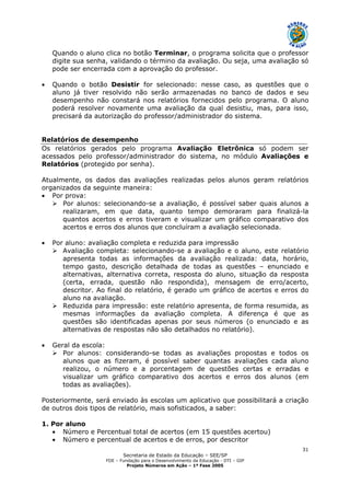 Secretaria de Estado da Educação – SEE/SP
FDE – Fundação para o Desenvolvimento da Educação - DTI – GIP
Projeto Números em Ação – 1ª Fase 2005
31
Quando o aluno clica no botão Terminar, o programa solicita que o professor
digite sua senha, validando o término da avaliação. Ou seja, uma avaliação só
pode ser encerrada com a aprovação do professor.
• Quando o botão Desistir for selecionado: nesse caso, as questões que o
aluno já tiver resolvido não serão armazenadas no banco de dados e seu
desempenho não constará nos relatórios fornecidos pelo programa. O aluno
poderá resolver novamente uma avaliação da qual desistiu, mas, para isso,
precisará da autorização do professor/administrador do sistema.
Relatórios de desempenho
Os relatórios gerados pelo programa Avaliação Eletrônica só podem ser
acessados pelo professor/administrador do sistema, no módulo Avaliações e
Relatórios (protegido por senha).
Atualmente, os dados das avaliações realizadas pelos alunos geram relatórios
organizados da seguinte maneira:
• Por prova:
Por alunos: selecionando-se a avaliação, é possível saber quais alunos a
realizaram, em que data, quanto tempo demoraram para finalizá-la
quantos acertos e erros tiveram e visualizar um gráfico comparativo dos
acertos e erros dos alunos que concluíram a avaliação selecionada.
• Por aluno: avaliação completa e reduzida para impressão
Avaliação completa: selecionando-se a avaliação e o aluno, este relatório
apresenta todas as informações da avaliação realizada: data, horário,
tempo gasto, descrição detalhada de todas as questões – enunciado e
alternativas, alternativa correta, resposta do aluno, situação da resposta
(certa, errada, questão não respondida), mensagem de erro/acerto,
descritor. Ao final do relatório, é gerado um gráfico de acertos e erros do
aluno na avaliação.
Reduzida para impressão: este relatório apresenta, de forma resumida, as
mesmas informações da avaliação completa. A diferença é que as
questões são identificadas apenas por seus números (o enunciado e as
alternativas de respostas não são detalhados no relatório).
• Geral da escola:
Por alunos: considerando-se todas as avaliações propostas e todos os
alunos que as fizeram, é possível saber quantas avaliações cada aluno
realizou, o número e a porcentagem de questões certas e erradas e
visualizar um gráfico comparativo dos acertos e erros dos alunos (em
todas as avaliações).
Posteriormente, será enviado às escolas um aplicativo que possibilitará a criação
de outros dois tipos de relatório, mais sofisticados, a saber:
1. Por aluno
• Número e Percentual total de acertos (em 15 questões acertou)
• Número e percentual de acertos e de erros, por descritor
 