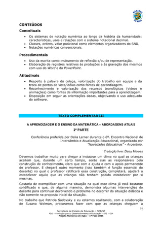 Secretaria de Estado da Educação – SEE/SP
FDE – Fundação para o Desenvolvimento da Educação - DTI – GIP
Projeto Números em Ação – 1ª Fase 2005
35
CONTEÚDOS
Conceituais
• Os sistemas de notação numérica ao longo da história da humanidade:
características, usos e relações com o sistema notacional decimal.
• Classes, ordens, valor posicional como elementos organizadores do SND.
• Notações numéricas convencionais.
Procedimentais
• Uso da escrita como instrumento de reflexão e/ou de representação.
• Elaboração de registros relativos às produções e às gravação dos mesmos
com uso do Word e do PowerPoint.
Atitudinais
• Respeito à palavra do colega, valorização do trabalho em equipe e da
troca de pontos de vista/idéias como fontes de aprendizagem.
• Reconhecimento e valorização dos recursos tecnológicos (vídeos e
animações) como fontes de informação importantes para a aprendizagem.
• Disposição em seguir as orientações dadas, objetivando o uso adequado
do software.
TEXTO COMPLEMENTAR III
A APRENDIZAGEM E O ENSINO DA MATEMÁTICA – ABORDAGENS ATUAIS
2ª PARTE
Conferência proferida por Delia Lerner durante o 6º. Encontro Nacional de
Intercâmbio e Atualização Educacional, organizado por
"Novedades Educativas" - Argentina.
Tradução livre: Daisy Moraes
Devemos trabalhar muito para chegar a instaurar um clima no qual as crianças
aceitem que, durante um certo tempo, serão elas as responsáveis pela
construção de conhecimento, claro que com a ajuda e com o apoio permanente
do professor. E chegará outro momento (isso também é função essencial do
docente) no qual o professor ratificará essa construção, completará, ajudará a
estabelecer aquilo que as crianças não tenham podido estabelecer por si
mesmas.
Gostaria de exemplificar com uma situação na qual esse clima já está bastante
solidificado e que, de alguma maneira, demonstra algumas intervenções do
docente para continuar devolvendo o problema no decorrer da situação didática e
não somente na proposta inicial da situação.
No trabalho que Patricia Sadovsky e eu estamos realizando, com a colaboração
de Susana Wolman, procuramos fazer com que as crianças cheguem a
 