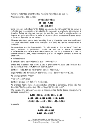 Secretaria de Estado da Educação – SEE/SP
FDE – Fundação para o Desenvolvimento da Educação - DTI – GIP
Projeto Números em Ação – 1ª Fase 2005
37
números redondos, encontrando a maneira mais rápida de fazê-lo.
Alguns exemplos das somas:
4.000+20+600+2
90+500+7.000
100+2+5.000
Uma vez que, individualmente, todas as crianças haviam resolvido as somas e
refletido sobre a maneira mais rápida de encontrar o resultado, começamos a
discutir. Todas as crianças estavam de acordo: para fazê-lo rapidamente, ele
deveria ser ordenado. Deveriam pôr primeiro os números maiores de cada soma,
ordenando do maior para o menor.
Observamos como procuramos devolver-lhes o problema, para que pudessem
continuar pensando sobre essa questão, em lugar de fechar rapidamente a
discussão.
Estabelecido o acordo, Santiago diz: "Eu não somei, eu tirei os zeros”. Como fez
isso?, pergunta a professora. Então ele vai até a lousa e escreve
1.000+500+80+6, risca os três zeros do mil, os dois do quinhentos e o zero do
oitenta e coloca 1.586, mostrando que o que fez foi pegar o primeiro número de
cada caso.
A professora diz:
É a mesma coisa se eu fizer isso: 500+1.000+80+6?
Então, tiro os zeros e fica assim: 5.186. A professora vai outra vez à lousa e diz:
Se eu escrevo 8+6+3+4, também sobra 8.634?"
Santiago: "Não, tem de haver zeros, se não, não serve."
Digo: "Então esta deve servir". Escrevo na lousa: 10+50+80+60=1.586.
As crianças gritam: "Não!"
"Mas tem zeros", digo.
Santiago diz que tem de haver mais zeros.
As crianças ficam muito desconcertadas, olhando e pensando. Então nós lhes
dizemos: "Santiago disse que não somou, mas tirou os zeros".
(As outras, sim, somaram, porque a maioria delas diante dessa situação havia
pensado o seguinte):
1.000+500 é: 1.000+ 100= 1.100
1.100+100=1.200 1.200+ 100= 1.300
1.300+100=1.400 1. 400+ 100= 1.500
e, depois
1.500+80 é:
1.500+10=1.510
1.510+10=1.520 '"
 