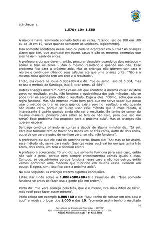 Secretaria de Estado da Educação – SEE/SP
FDE – Fundação para o Desenvolvimento da Educação - DTI – GIP
Projeto Números em Ação – 1ª Fase 2005
38
até chegar a:
1.570+ 10= 1.580
A maioria havia realmente somado todas as vezes, fazendo isso de 100 em 100
ou de 10 em 10, salvo quando somaram as unidades, logicamente).
Isso somente aconteceu nesse caso ou poderia acontecer em outros? As crianças
dizem que sim, que acontece em outros casos e dão os mesmos exemplos que
eles haviam resolvido antes.
A professora diz que devem, então, procurar descobrir quando os dois métodos –
somar e tirar os zeros – dão o mesmo resultado e quando não dão. Esse
problema fica para a próxima aula. Mas as crianças não querem sair para o
recreio e continuam olhando seus cálculos até que uma criança grita: "Não é a
mesma coisa quando tem um zero e o resultado”.
Então, ela coloca na lousa 5.000+80+4 e diz: "Se eu somo, isso dá 5.084, mas
se uso o método de Santiago, isto é, tirar zeros, dá 584".
Outras crianças mostram outros casos em que acontece a mesma coisa: existem
zeros no resultado, então, não funciona a equivalência dos dois métodos; não se
pode tirar os zeros para obter o resultado. Digo a eles: "Ótimo, acho que essa
regra funciona. Mas não entendo muito bem para que me serve saber que posso
usar o método de tirar os zeros quando existe zero no resultado e não quando
não existe zero, porque se quero usar esse método que é mais rápido, o
interessante é usá-lo quando ainda não sei o resultado. Se tenho de somar da
mesma maneira, primeiro para saber se tem ou não zero, para que isso me
serve? Esse problema fica proposto para a próxima aula". Mas as crianças não
querem esperar.
Santiago continua olhando as contas e depois de alguns minutos diz: "Já sei.
Para que funcione tem de haver nos dados um de três zeros, outro de dois zeros,
outro de um zero e outro de nenhum zero, se não, não funciona".
A professora diz que ele está no caminho certo. Bruno diz: "Ah! Mas se for assim,
esse método não serve para nada. Quantas vezes você vai ter um que tenha três
zeros, dois zeros, um zero e nenhum zero”?
A professora acrescenta: "Bruno diz que somente funciona para esse caso, então
não vale a pena, porque nem sempre encontraremos contas iguais a esta.
Contudo, se descobrirmos porque funciona nesse caso e não nos outros, então
vamos encontrar uma maneira que funcione em muitos casos. Pensem um
pouco. E agora, sim: isso fica para a próxima aula”.
Na aula seguinte, as crianças trazem algumas conclusões.
Estão discutindo sobre o 1.000+500+80+3 e Francisco diz: "Isso somente
funciona se antes de fazer isso a gente põe em ordem".
Pablo diz: "Se você começa pelo três, que é o menor, fica mais difícil de fazer,
mas você pode fazer assim mesmo".
Pablo coloca um exemplo 8.000+80 e diz: "Aqui tenho de colocar um oito aqui e
aqui" e mostra o lugar dos 1.000 e dos 10: "somente assim tenho o resultado
 