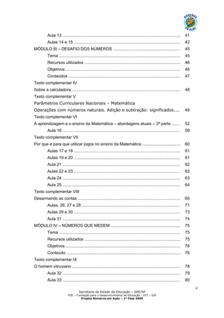 Secretaria de Estado da Educação – SEE/SP
FDE – Fundação para o Desenvolvimento da Educação - DTI – GIP
Projeto Números em Ação – 1ª Fase 2005
4
Aula 13 ...................................................................................................... 41
Aulas 14 e 15 ............................................................................................ 42
MÓDULO III – DESAFIO DOS NÚMEROS .......................................................... 45
Tema ......................................................................................................... 45
Recursos utilizados ................................................................................... 46
Objetivos ................................................................................................... 46
Conteúdos ................................................................................................. 47
Texto complementar IV
Sobre a calculadora .............................................................................................. 48
Texto complementar V
Parâmetros Curriculares Nacionais – Matemática
Operações com números naturais. Adição e subtração: significados.... 49
Texto complementar VI
A aprendizagem e o ensino da Matemática – abordagens atuais – 3ª parte ....... 52
Aula 16 ...................................................................................................... 59
Texto complementar VII
Por que e para que utilizar jogos no ensino da Matemática ................................. 60
Aulas 17 e 18 ............................................................................................ 61
Aulas 19 e 20 ............................................................................................ 61
Aula 21 ...................................................................................................... 62
Aulas 22 e 23 ............................................................................................ 62
Aula 24 ...................................................................................................... 63
Aula 25 ...................................................................................................... 64
Texto complementar VIII
Desarmando as contas ......................................................................................... 65
Aulas, 26, 27 e 28 ..................................................................................... 71
Aulas 29 e 30 ............................................................................................ 73
Aula 31 ...................................................................................................... 74
MÓDULO IV – NÚMEROS QUE MEDEM ............................................................ 75
Tema ......................................................................................................... 75
Recursos utilizados ................................................................................... 75
Objetivos ................................................................................................... 76
Conteúdo ................................................................................................... 76
Texto complementar IX
O homem vitruviano .............................................................................................. 78
Aula 32 ...................................................................................................... 79
Aula 33 ...................................................................................................... 80
 