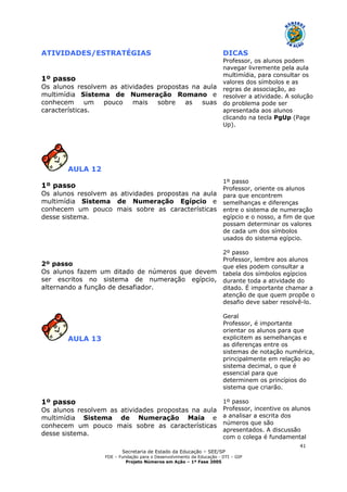 Secretaria de Estado da Educação – SEE/SP
FDE – Fundação para o Desenvolvimento da Educação - DTI – GIP
Projeto Números em Ação – 1ª Fase 2005
41
ATIVIDADES/ESTRATÉGIAS DICAS
1º passo
Os alunos resolvem as atividades propostas na aula
multimídia Sistema de Numeração Romano e
conhecem um pouco mais sobre as suas
características.
Professor, os alunos podem
navegar livremente pela aula
multimídia, para consultar os
valores dos símbolos e as
regras de associação, ao
resolver a atividade. A solução
do problema pode ser
apresentada aos alunos
clicando na tecla PgUp (Page
Up).
AULA 12
1º passo
Os alunos resolvem as atividades propostas na aula
multimídia Sistema de Numeração Egípcio e
conhecem um pouco mais sobre as características
desse sistema.
2º passo
Os alunos fazem um ditado de números que devem
ser escritos no sistema de numeração egípcio,
alternando a função de desafiador.
1º passo
Professor, oriente os alunos
para que encontrem
semelhanças e diferenças
entre o sistema de numeração
egípcio e o nosso, a fim de que
possam determinar os valores
de cada um dos símbolos
usados do sistema egípcio.
2º passo
Professor, lembre aos alunos
que eles podem consultar a
tabela dos símbolos egípcios
durante toda a atividade do
ditado. É importante chamar a
atenção de que quem propõe o
desafio deve saber resolvê-lo.
AULA 13
1º passo
Os alunos resolvem as atividades propostas na aula
multimídia Sistema de Numeração Maia e
conhecem um pouco mais sobre as características
desse sistema.
Geral
Professor, é importante
orientar os alunos para que
explicitem as semelhanças e
as diferenças entre os
sistemas de notação numérica,
principalmente em relação ao
sistema decimal, o que é
essencial para que
determinem os princípios do
sistema que criarão.
1º passo
Professor, incentive os alunos
a analisar a escrita dos
números que são
apresentados. A discussão
com o colega é fundamental
 