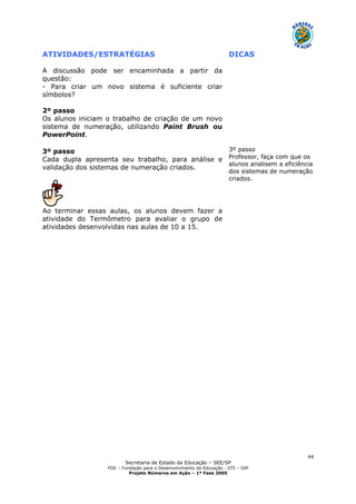 Secretaria de Estado da Educação – SEE/SP
FDE – Fundação para o Desenvolvimento da Educação - DTI – GIP
Projeto Números em Ação – 1ª Fase 2005
44
ATIVIDADES/ESTRATÉGIAS DICAS
A discussão pode ser encaminhada a partir da
questão:
- Para criar um novo sistema é suficiente criar
símbolos?
2º passo
Os alunos iniciam o trabalho de criação de um novo
sistema de numeração, utilizando Paint Brush ou
PowerPoint.
3º passo
Cada dupla apresenta seu trabalho, para análise e
validação dos sistemas de numeração criados.
Ao terminar essas aulas, os alunos devem fazer a
atividade do Termômetro para avaliar o grupo de
atividades desenvolvidas nas aulas de 10 a 15.
3º passo
Professor, faça com que os
alunos analisem a eficiência
dos sistemas de numeração
criados.
 