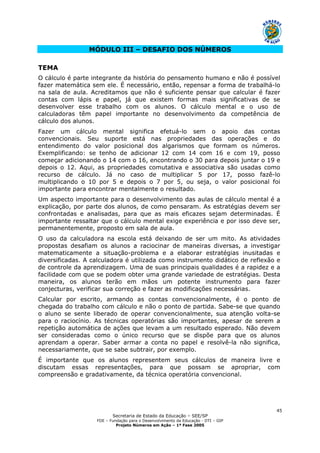 Secretaria de Estado da Educação – SEE/SP
FDE – Fundação para o Desenvolvimento da Educação - DTI – GIP
Projeto Números em Ação – 1ª Fase 2005
45
MÓDULO III – DESAFIO DOS NÚMEROS
TEMA
O cálculo é parte integrante da história do pensamento humano e não é possível
fazer matemática sem ele. É necessário, então, repensar a forma de trabalhá-lo
na sala de aula. Acreditamos que não é suficiente pensar que calcular é fazer
contas com lápis e papel, já que existem formas mais significativas de se
desenvolver esse trabalho com os alunos. O cálculo mental e o uso de
calculadoras têm papel importante no desenvolvimento da competência de
cálculo dos alunos.
Fazer um cálculo mental significa efetuá-lo sem o apoio das contas
convencionais. Seu suporte está nas propriedades das operações e do
entendimento do valor posicional dos algarismos que formam os números.
Exemplificando: se tenho de adicionar 12 com 14 com 16 e com 19, posso
começar adicionando o 14 com o 16, encontrando o 30 para depois juntar o 19 e
depois o 12. Aqui, as propriedades comutativa e associativa são usadas como
recurso de cálculo. Já no caso de multiplicar 5 por 17, posso fazê-lo
multiplicando o 10 por 5 e depois o 7 por 5, ou seja, o valor posicional foi
importante para encontrar mentalmente o resultado.
Um aspecto importante para o desenvolvimento das aulas de cálculo mental é a
explicação, por parte dos alunos, de como pensaram. As estratégias devem ser
confrontadas e analisadas, para que as mais eficazes sejam determinadas. É
importante ressaltar que o cálculo mental exige experiência e por isso deve ser,
permanentemente, proposto em sala de aula.
O uso da calculadora na escola está deixando de ser um mito. As atividades
propostas desafiam os alunos a raciocinar de maneiras diversas, a investigar
matematicamente a situação-problema e a elaborar estratégias inusitadas e
diversificadas. A calculadora é utilizada como instrumento didático de reflexão e
de controle da aprendizagem. Uma de suas principais qualidades é a rapidez e a
facilidade com que se podem obter uma grande variedade de estratégias. Desta
maneira, os alunos terão em mãos um potente instrumento para fazer
conjecturas, verificar sua correção e fazer as modificações necessárias.
Calcular por escrito, armando as contas convencionalmente, é o ponto de
chegada do trabalho com cálculo e não o ponto de partida. Sabe-se que quando
o aluno se sente liberado de operar convencionalmente, sua atenção volta-se
para o raciocínio. As técnicas operatórias são importantes, apesar de serem a
repetição automática de ações que levam a um resultado esperado. Não devem
ser consideradas como o único recurso que se dispõe para que os alunos
aprendam a operar. Saber armar a conta no papel e resolvê-la não significa,
necessariamente, que se sabe subtrair, por exemplo.
É importante que os alunos representem seus cálculos de maneira livre e
discutam essas representações, para que possam se apropriar, com
compreensão e gradativamente, da técnica operatória convencional.
 