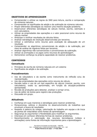 Secretaria de Estado da Educação – SEE/SP
FDE – Fundação para o Desenvolvimento da Educação - DTI – GIP
Projeto Números em Ação – 1ª Fase 2005
47
OBJETIVOS DE APRENDIZAGEM
• Compreender e utilizar as regras do SND para leitura, escrita e comparação
de números naturais.
• Compreender os significados da adição e da subtração de números naturais.
• Propor diferentes estratégias ao resolver uma mesma situação-problema.
• Desenvolver diferentes estratégias de cálculo mental, escrito, estimado e
com calculadora.
• Utilizar as propriedades das operações e o valor posicional como recurso de
cálculo mental.
• Antecipar e verificar resultados de cálculos feitos.
• Analisar estratégias de resolução desenvolvidas por terceiros.
• Utilizar a estimativa como recurso para avaliação da adequação de um
resultado.
• Compreender os algoritmos convencionais da adição e da subtração, por
meio de análise de registros feitos por terceiros.
• Analisar algoritmos não-convencionais e convencionais de subtração.
• Utilizar as animações e os jogos como recursos de aprendizagem.
• Demonstrar confiança na própria capacidade de resolver problemas.
CONTEÚDOS
Conceituais
• Princípios de escrita de números naturais em um sistema
• Significados da adição e da subtração.
Procedimentais
• Uso da calculadora e da escrita como instrumento de reflexão e/ou de
representação.
• Uso das propriedades das operações como recurso de cálculo.
• Decisão sobre o uso de um tipo específico de cálculo (mental, escrito, com
calculadora), exato ou aproximado, em função da situação-problema
apresentada.
• Revisão de produções para detectar, analisar e corrigir erros.
• Uso de editor de textos para registro das produções.
• Discussão em grupo.
Atitudinais
• Confiança em suas maneiras e estratégias para resolver problemas.
• Perseverança, esforço e disciplina no desenvolvimento de trabalhos que
envolvam a busca de resultados.
• Respeito à palavra do colega, valorização do trabalho em equipe e de troca
de pontos de vista/idéias como fontes de aprendizagem.
• Segurança ao argumentar e flexibilidade para modificar os argumentos.
• Interesse em conhecer diferentes formas de resolver problemas.
Reconhecimento e valorização dos recursos tecnológicos (vídeos e
animações) como fontes de informação importantes para a aprendizagem.
 