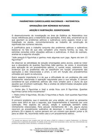Secretaria de Estado da Educação – SEE/SP
FDE – Fundação para o Desenvolvimento da Educação - DTI – GIP
Projeto Números em Ação – 1ª Fase 2005
49
TEXTO COMPLEMENTAR V
PARÂMETROS CURRICULARES NACIONAIS – MATEMÁTICA
OPERAÇÕES COM NÚMEROS NATURAIS
ADIÇÃO E SUBTRAÇÃO: SIGNIFICADOS
O desenvolvimento da investigação na área da Didática da Matemática traz
novas referências para o tratamento das operações. Entre elas, encontram-se as
que apontam os problemas aditivos e subtrativos como aspecto inicial a ser
trabalhado na escola, concomitantemente ao trabalho de construção do
significado dos números naturais.
A justificativa para o trabalho conjunto dos problemas aditivos e subtrativos
baseia-se no fato de que eles compõem uma mesma família, ou seja, há
estreitas conexões entre situações aditivas e subtrativas. A título de exemplo,
analisa-se a seguinte situação:
“João possuía 8 figurinhas e ganhou mais algumas num jogo. Agora ele tem 13
figurinhas”9.
Ao observar as estratégias de solução empregadas pelos alunos, pode-se notar
que a descoberta de quantas figurinhas João ganhou, às vezes, é encontrada
pela aplicação de um procedimento aditivo, e, outras vezes, subtrativo. Isso
evidencia que os problemas não se classificam em função unicamente das
operações a eles relacionadas a priori, e sim em função dos procedimentos
utilizados por quem os soluciona.
Outro aspecto importante é o de que a dificuldade de um problema não está
diretamente relacionada à operação requisitada para a sua solução. É comum
considerar-se que problemas aditivos são mais simples para o aluno do que
aqueles que envolvem subtração. Mas a análise de determinadas situações pode
mostrar o contrário:
— Carlos deu 5 figurinhas a José e ainda ficou com 8 figurinhas. Quantas
figurinhas Carlos tinha inicialmente?
— Pedro tinha 9 figurinhas. Ele deu 5 figurinhas a Paulo. Com quantas figurinhas
ele ficou?
O primeiro problema, que é resolvido por uma adição, em geral se apresenta
como mais difícil do que o segundo, que freqüentemente é resolvido por uma
subtração. Pelo aspecto do cálculo, adição e subtração também estão
intimamente relacionadas. Para calcular mentalmente 40 - 26, alguns alunos
recorrem ao procedimento subtrativo de decompor o número 26 e subtrair
primeiro 20 e depois 6; outros pensam em um número que devem juntar a 26
para se obter 40, recorrendo neste caso a um procedimento aditivo.
9
As situações que aparecem como exemplos neste texto têm apenas a função de evidenciar os aspectos fundamentais e as diferenças
existentes entre os significados das operações. No trabalho escolar, elas devem estar incorporadas a outras, mais ricas, contextualizadas, que
possibilitem interpretação, análise, descoberta e verificação de estratégias.
 